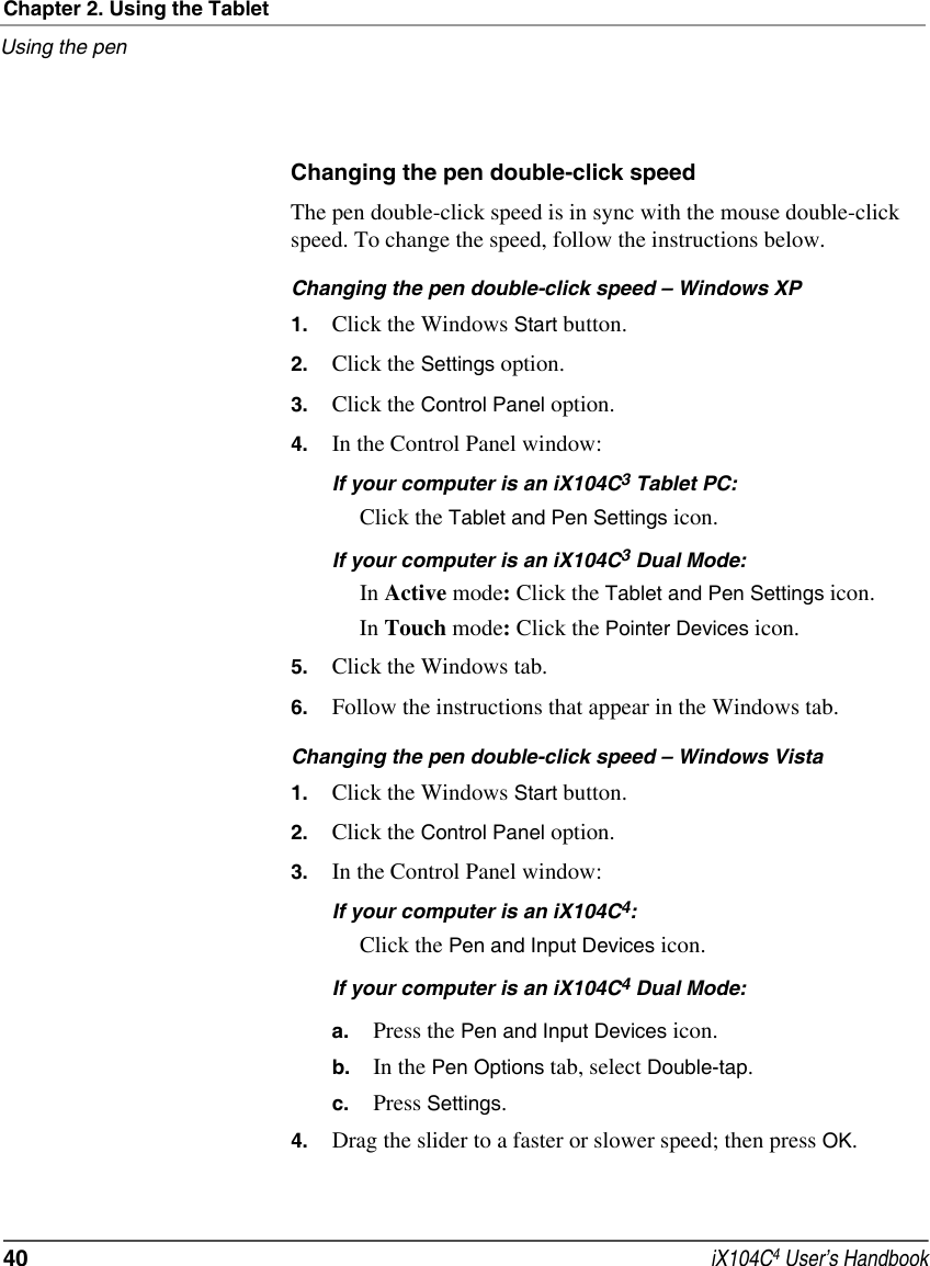 Chapter 2. Using the TabletUsing the pen40  iX104C4 User’s HandbookChanging the pen double-click speedThe pen double-click speed is in sync with the mouse double-click speed. To change the speed, follow the instructions below.Changing the pen double-click speed – Windows XP1. Click the Windows Start button.2. Click the Settings option.3. Click the Control Panel option.4. In the Control Panel window:If your computer is an iX104C3 Tablet PC:Click the Tablet and Pen Settings icon.If your computer is an iX104C3 Dual Mode:In Active mode: Click the Tablet and Pen Settings icon.In Touch mode: Click the Pointer Devices icon.5. Click the Windows tab.6. Follow the instructions that appear in the Windows tab.Changing the pen double-click speed – Windows Vista1. Click the Windows Start button.2. Click the Control Panel option.3. In the Control Panel window:If your computer is an iX104C4:Click the Pen and Input Devices icon.If your computer is an iX104C4 Dual Mode:a. Press the Pen and Input Devices icon.b. In the Pen Options tab, select Double-tap.c. Press Settings.4. Drag the slider to a faster or slower speed; then press OK.