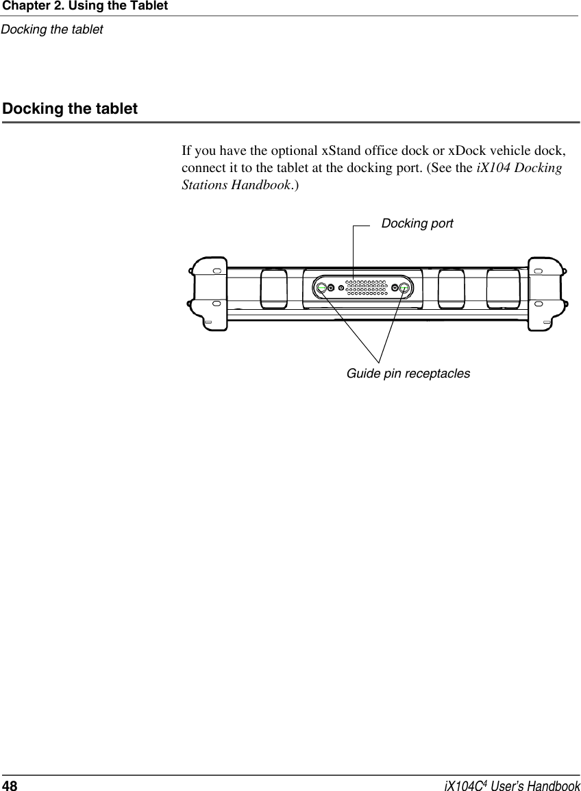 Chapter 2. Using the TabletDocking the tablet48  iX104C4 User’s HandbookDocking the tabletIf you have the optional xStand office dock or xDock vehicle dock, connect it to the tablet at the docking port. (See the iX104 Docking Stations Handbook.)Docking portGuide pin receptacles