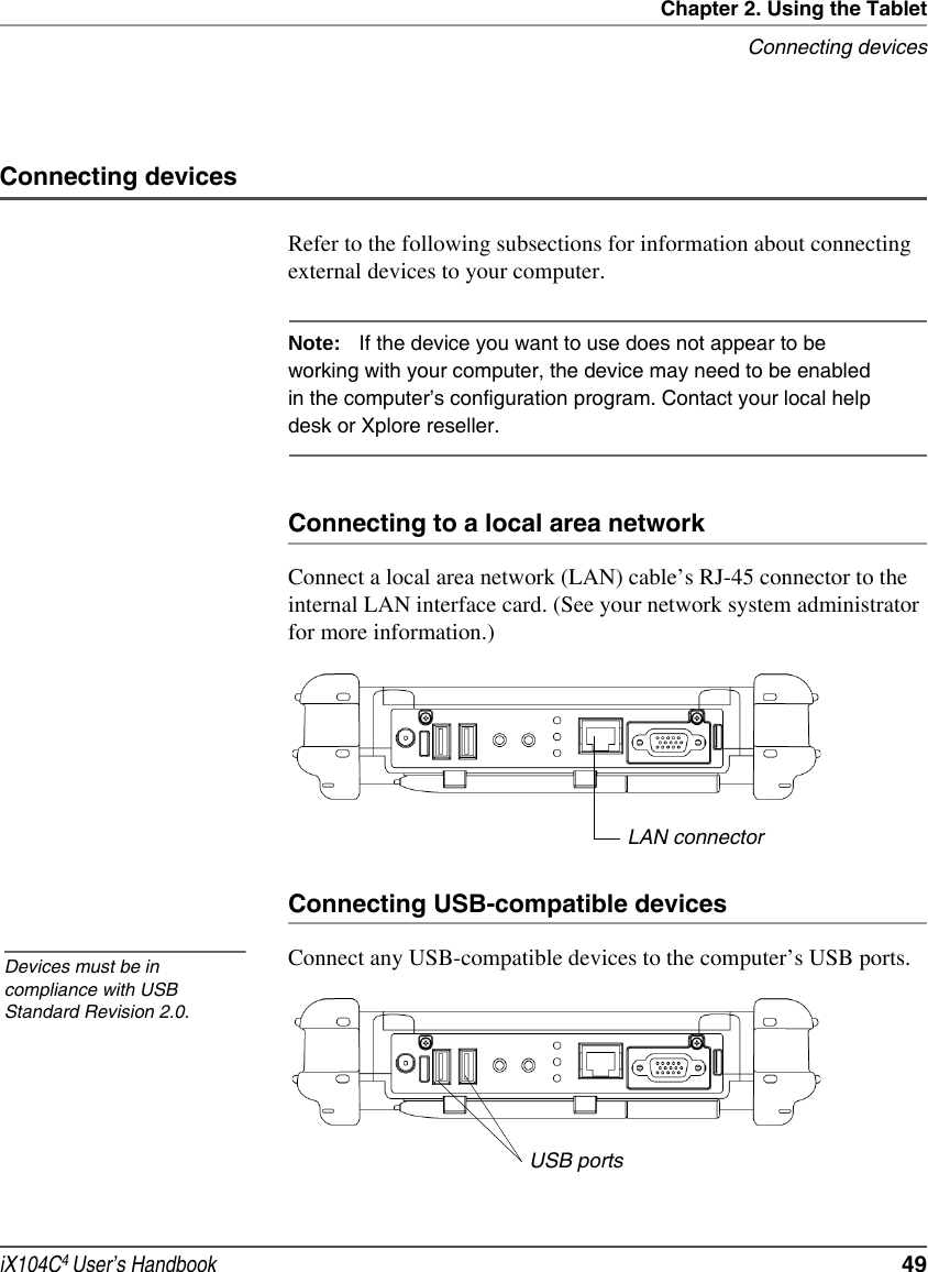 Chapter 2. Using the TabletConnecting devicesiX104C4 User’s Handbook  49Connecting devicesRefer to the following subsections for information about connecting external devices to your computer.Note: If the device you want to use does not appear to be working with your computer, the device may need to be enabled in the computer’s configuration program. Contact your local help desk or Xplore reseller. Connecting to a local area networkConnect a local area network (LAN) cable’s RJ-45 connector to the internal LAN interface card. (See your network system administrator for more information.)Connecting USB-compatible devicesConnect any USB-compatible devices to the computer’s USB ports.LAN connectorDevices must be in compliance with USB Standard Revision 2.0.USB ports