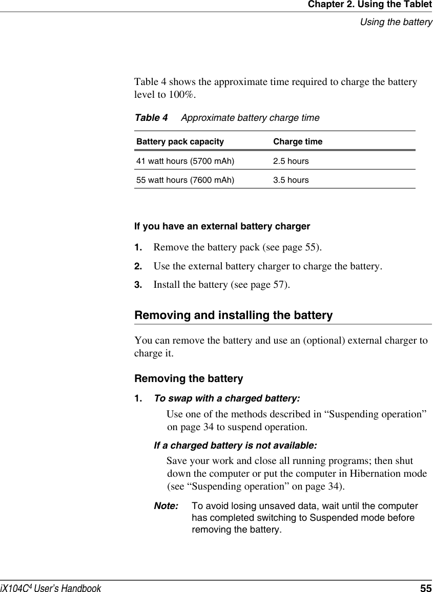 Chapter 2. Using the TabletUsing the batteryiX104C4 User’s Handbook  55Table 4 shows the approximate time required to charge the battery level to 100%.If you have an external battery charger1. Remove the battery pack (see page 55).2. Use the external battery charger to charge the battery.3. Install the battery (see page 57).Removing and installing the batteryYou can remove the battery and use an (optional) external charger to charge it.Removing the battery1. To swap with a charged battery:Use one of the methods described in “Suspending operation” on page 34 to suspend operation.If a charged battery is not available:Save your work and close all running programs; then shut down the computer or put the computer in Hibernation mode (see “Suspending operation” on page 34).Note: To avoid losing unsaved data, wait until the computer has completed switching to Suspended mode before removing the battery.Table 4 Approximate battery charge timeBattery pack capacity Charge time41 watt hours (5700 mAh) 2.5 hours55 watt hours (7600 mAh) 3.5 hours