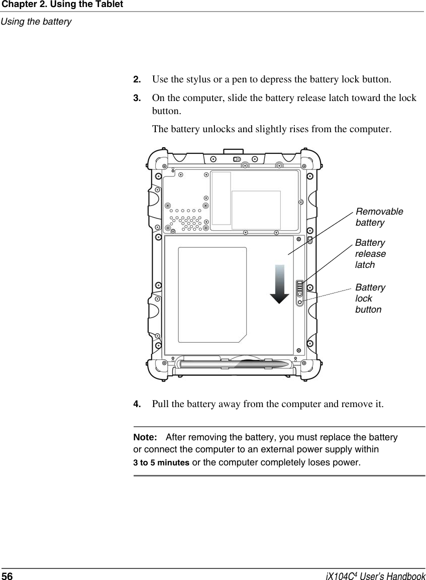 Chapter 2. Using the TabletUsing the battery56  iX104C4 User’s Handbook2. Use the stylus or a pen to depress the battery lock button.3. On the computer, slide the battery release latch toward the lock button.The battery unlocks and slightly rises from the computer.4. Pull the battery away from the computer and remove it.Note: After removing the battery, you must replace the battery or connect the computer to an external power supply within 3 to 5 minutes or the computer completely loses power.RemovablebatteryBatteryreleaselatchBatterylockbutton