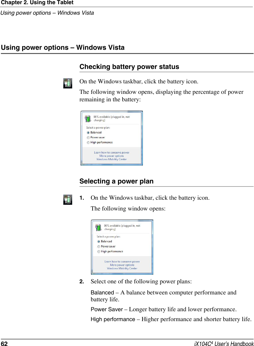 Chapter 2. Using the TabletUsing power options – Windows Vista62  iX104C4 User’s HandbookUsing power options – Windows VistaChecking battery power statusOn the Windows taskbar, click the battery icon. The following window opens, displaying the percentage of power remaining in the battery: Selecting a power plan1. On the Windows taskbar, click the battery icon. The following window opens: 2. Select one of the following power plans:Balanced – A balance between computer performance and battery life.Power Saver – Longer battery life and lower performance.High performance – Higher performance and shorter battery life.