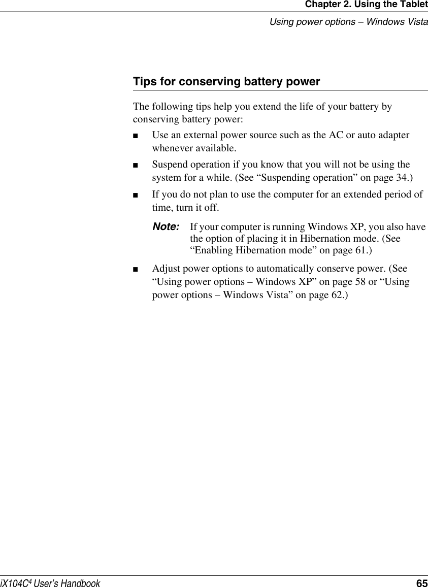 Chapter 2. Using the TabletUsing power options – Windows VistaiX104C4 User’s Handbook  65Tips for conserving battery powerThe following tips help you extend the life of your battery by conserving battery power:■Use an external power source such as the AC or auto adapter whenever available.■Suspend operation if you know that you will not be using the system for a while. (See “Suspending operation” on page 34.)■If you do not plan to use the computer for an extended period of time, turn it off.Note: If your computer is running Windows XP, you also have the option of placing it in Hibernation mode. (See “Enabling Hibernation mode” on page 61.)■Adjust power options to automatically conserve power. (See “Using power options – Windows XP” on page 58 or “Using power options – Windows Vista” on page 62.)