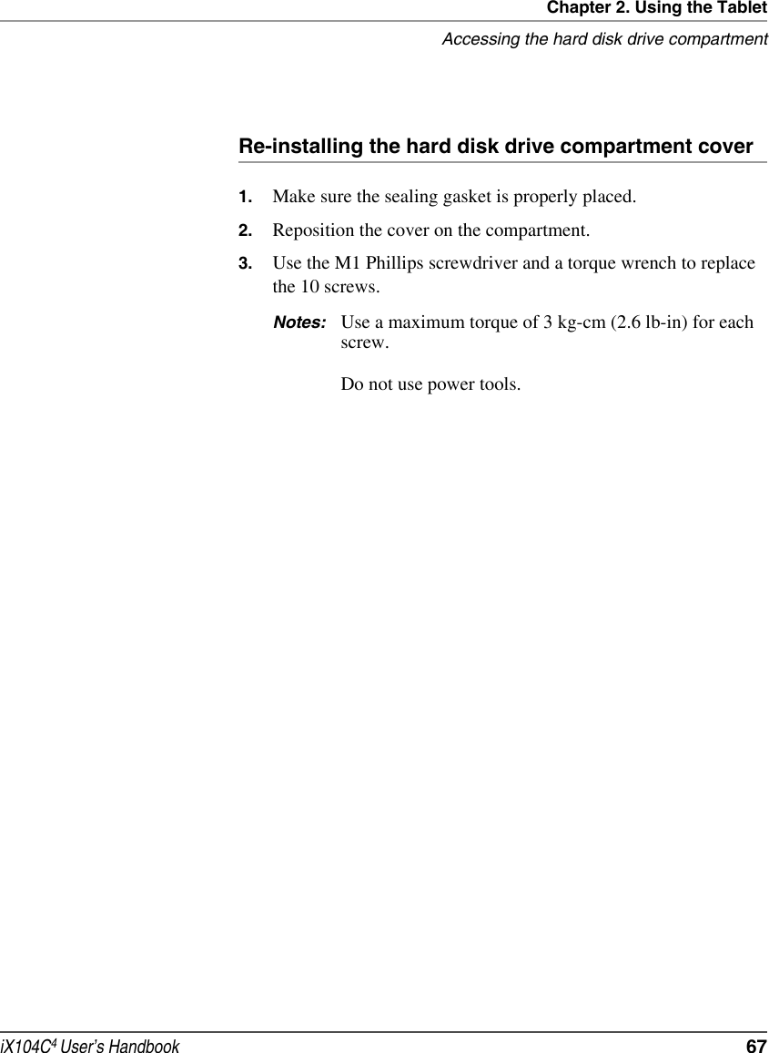 Chapter 2. Using the TabletAccessing the hard disk drive compartmentiX104C4 User’s Handbook  67Re-installing the hard disk drive compartment cover1. Make sure the sealing gasket is properly placed.2. Reposition the cover on the compartment.3. Use the M1 Phillips screwdriver and a torque wrench to replace the 10 screws.Notes: Use a maximum torque of 3 kg-cm (2.6 lb-in) for each screw.Do not use power tools.
