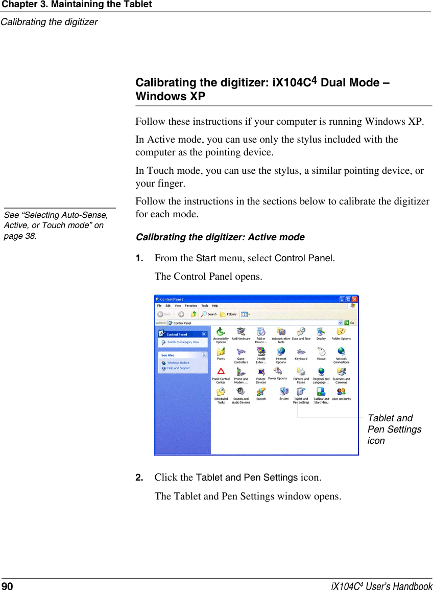 Chapter 3. Maintaining the TabletCalibrating the digitizer90  iX104C4 User’s HandbookCalibrating the digitizer: iX104C4 Dual Mode – Windows XPFollow these instructions if your computer is running Windows XP.In Active mode, you can use only the stylus included with the computer as the pointing device.In Touch mode, you can use the stylus, a similar pointing device, or your finger.Follow the instructions in the sections below to calibrate the digitizer for each mode.Calibrating the digitizer: Active mode1. From the Start menu, select Control Panel.The Control Panel opens.2. Click the Tablet and Pen Settings icon.The Tablet and Pen Settings window opens.See “Selecting Auto-Sense, Active, or Touch mode” on page 38.Tablet and Pen Settings icon