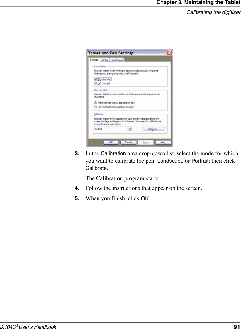 Chapter 3. Maintaining the TabletCalibrating the digitizeriX104C4 User’s Handbook  913. In the Calibration area drop-down list, select the mode for which you want to calibrate the pen: Landscape or Portrait; then click Calibrate.The Calibration program starts.4. Follow the instructions that appear on the screen.5. When you finish, click OK.