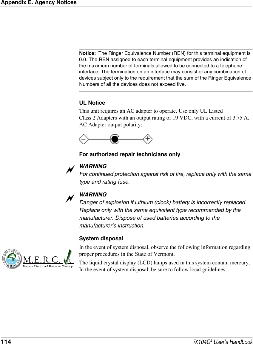 Appendix E. Agency Notices114  iX104C4 User’s HandbookNotice: The Ringer Equivalence Number (REN) for this terminal equipment is 0.0. The REN assigned to each terminal equipment provides an indication of the maximum number of terminals allowed to be connected to a telephone interface. The termination on an interface may consist of any combination of devices subject only to the requirement that the sum of the Ringer Equivalence Numbers of all the devices does not exceed five. UL NoticeThis unit requires an AC adapter to operate. Use only UL Listed Class 2 Adapters with an output rating of 19 VDC, with a current of 3.75 A. AC Adapter output polarity:For authorized repair technicians onlyWARNINGFor continued protection against risk of fire, replace only with the same type and rating fuse.WARNINGDanger of explosion if Lithium (clock) battery is incorrectly replaced. Replace only with the same equivalent type recommended by the manufacturer. Dispose of used batteries according to the manufacturer’s instruction.System disposalIn the event of system disposal, observe the following information regarding proper procedures in the State of Vermont.The liquid crystal display (LCD) lamps used in this system contain mercury. In the event of system disposal, be sure to follow local guidelines.aa