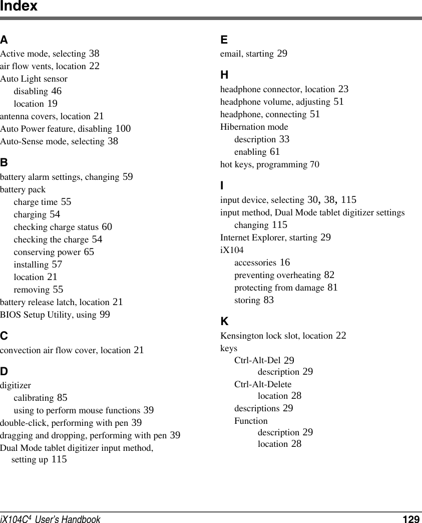 iX104C4  User’s Handbook  129IndexAActive mode, selecting 38air flow vents, location 22Auto Light sensordisabling 46location 19antenna covers, location 21Auto Power feature, disabling 100Auto-Sense mode, selecting 38Bbattery alarm settings, changing 59battery packcharge time 55charging 54checking charge status 60checking the charge 54conserving power 65installing 57location 21removing 55battery release latch, location 21BIOS Setup Utility, using 99Cconvection air flow cover, location 21Ddigitizercalibrating 85using to perform mouse functions 39double-click, performing with pen 39dragging and dropping, performing with pen 39Dual Mode tablet digitizer input method,      setting up 115Eemail, starting 29Hheadphone connector, location 23headphone volume, adjusting 51headphone, connecting 51Hibernation modedescription 33enabling 61hot keys, programming 70Iinput device, selecting 30, 38, 115input method, Dual Mode tablet digitizer settingschanging 115Internet Explorer, starting 29iX104accessories 16preventing overheating 82protecting from damage 81storing 83KKensington lock slot, location 22keysCtrl-Alt-Del 29description 29Ctrl-Alt-Deletelocation 28descriptions 29Functiondescription 29location 28