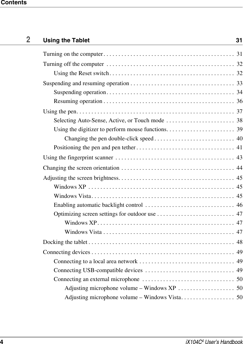 Contents4 iX104C4 User’s Handbook2Using the Tablet  31Turning on the computer. . . . . . . . . . . . . . . . . . . . . . . . . . . . . . . . . . . . . . . . . . . .  31Turning off the computer  . . . . . . . . . . . . . . . . . . . . . . . . . . . . . . . . . . . . . . . . . . .  32Using the Reset switch. . . . . . . . . . . . . . . . . . . . . . . . . . . . . . . . . . . . . . . . . .  32Suspending and resuming operation . . . . . . . . . . . . . . . . . . . . . . . . . . . . . . . . . . .  33Suspending operation. . . . . . . . . . . . . . . . . . . . . . . . . . . . . . . . . . . . . . . . . . .  34Resuming operation . . . . . . . . . . . . . . . . . . . . . . . . . . . . . . . . . . . . . . . . . . . .  36Using the pen. . . . . . . . . . . . . . . . . . . . . . . . . . . . . . . . . . . . . . . . . . . . . . . . . . . . .  37Selecting Auto-Sense, Active, or Touch mode  . . . . . . . . . . . . . . . . . . . . . . .  38Using the digitizer to perform mouse functions. . . . . . . . . . . . . . . . . . . . . . .  39Changing the pen double-click speed . . . . . . . . . . . . . . . . . . . . . . . . . . .  40Positioning the pen and pen tether . . . . . . . . . . . . . . . . . . . . . . . . . . . . . . . . .  41Using the fingerprint scanner  . . . . . . . . . . . . . . . . . . . . . . . . . . . . . . . . . . . . . . . .  43Changing the screen orientation . . . . . . . . . . . . . . . . . . . . . . . . . . . . . . . . . . . . . .  44Adjusting the screen brightness. . . . . . . . . . . . . . . . . . . . . . . . . . . . . . . . . . . . . . .  45Windows XP  . . . . . . . . . . . . . . . . . . . . . . . . . . . . . . . . . . . . . . . . . . . . . . . . .  45Windows Vista. . . . . . . . . . . . . . . . . . . . . . . . . . . . . . . . . . . . . . . . . . . . . . . .  45Enabling automatic backlight control  . . . . . . . . . . . . . . . . . . . . . . . . . . . . . .  46Optimizing screen settings for outdoor use . . . . . . . . . . . . . . . . . . . . . . . . . .  47Windows XP . . . . . . . . . . . . . . . . . . . . . . . . . . . . . . . . . . . . . . . . . . . . . .  47Windows Vista . . . . . . . . . . . . . . . . . . . . . . . . . . . . . . . . . . . . . . . . . . . .  47Docking the tablet . . . . . . . . . . . . . . . . . . . . . . . . . . . . . . . . . . . . . . . . . . . . . . . . .  48Connecting devices . . . . . . . . . . . . . . . . . . . . . . . . . . . . . . . . . . . . . . . . . . . . . . . .  49Connecting to a local area network . . . . . . . . . . . . . . . . . . . . . . . . . . . . . . . .  49Connecting USB-compatible devices  . . . . . . . . . . . . . . . . . . . . . . . . . . . . . .  49Connecting an external microphone  . . . . . . . . . . . . . . . . . . . . . . . . . . . . . . .  50Adjusting microphone volume – Windows XP  . . . . . . . . . . . . . . . . . . .  50Adjusting microphone volume – Windows Vista. . . . . . . . . . . . . . . . . .  50