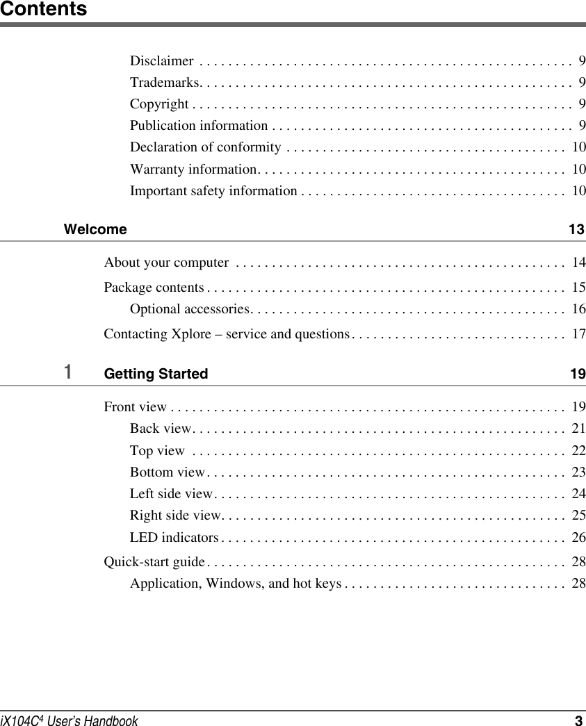 iX104C4 User’s Handbook  3ContentsDisclaimer  . . . . . . . . . . . . . . . . . . . . . . . . . . . . . . . . . . . . . . . . . . . . . . . . . . . .  9Trademarks. . . . . . . . . . . . . . . . . . . . . . . . . . . . . . . . . . . . . . . . . . . . . . . . . . . .  9Copyright . . . . . . . . . . . . . . . . . . . . . . . . . . . . . . . . . . . . . . . . . . . . . . . . . . . . .  9Publication information . . . . . . . . . . . . . . . . . . . . . . . . . . . . . . . . . . . . . . . . . .  9Declaration of conformity . . . . . . . . . . . . . . . . . . . . . . . . . . . . . . . . . . . . . . .  10Warranty information. . . . . . . . . . . . . . . . . . . . . . . . . . . . . . . . . . . . . . . . . . .  10Important safety information . . . . . . . . . . . . . . . . . . . . . . . . . . . . . . . . . . . . .  10Welcome  13About your computer  . . . . . . . . . . . . . . . . . . . . . . . . . . . . . . . . . . . . . . . . . . . . . .  14Package contents . . . . . . . . . . . . . . . . . . . . . . . . . . . . . . . . . . . . . . . . . . . . . . . . . .  15Optional accessories. . . . . . . . . . . . . . . . . . . . . . . . . . . . . . . . . . . . . . . . . . . .  16Contacting Xplore – service and questions. . . . . . . . . . . . . . . . . . . . . . . . . . . . . .  171Getting Started  19Front view . . . . . . . . . . . . . . . . . . . . . . . . . . . . . . . . . . . . . . . . . . . . . . . . . . . . . . .  19Back view. . . . . . . . . . . . . . . . . . . . . . . . . . . . . . . . . . . . . . . . . . . . . . . . . . . .  21Top view  . . . . . . . . . . . . . . . . . . . . . . . . . . . . . . . . . . . . . . . . . . . . . . . . . . . .  22Bottom view. . . . . . . . . . . . . . . . . . . . . . . . . . . . . . . . . . . . . . . . . . . . . . . . . .  23Left side view. . . . . . . . . . . . . . . . . . . . . . . . . . . . . . . . . . . . . . . . . . . . . . . . .  24Right side view. . . . . . . . . . . . . . . . . . . . . . . . . . . . . . . . . . . . . . . . . . . . . . . .  25LED indicators . . . . . . . . . . . . . . . . . . . . . . . . . . . . . . . . . . . . . . . . . . . . . . . .  26Quick-start guide . . . . . . . . . . . . . . . . . . . . . . . . . . . . . . . . . . . . . . . . . . . . . . . . . .  28Application, Windows, and hot keys . . . . . . . . . . . . . . . . . . . . . . . . . . . . . . .  28