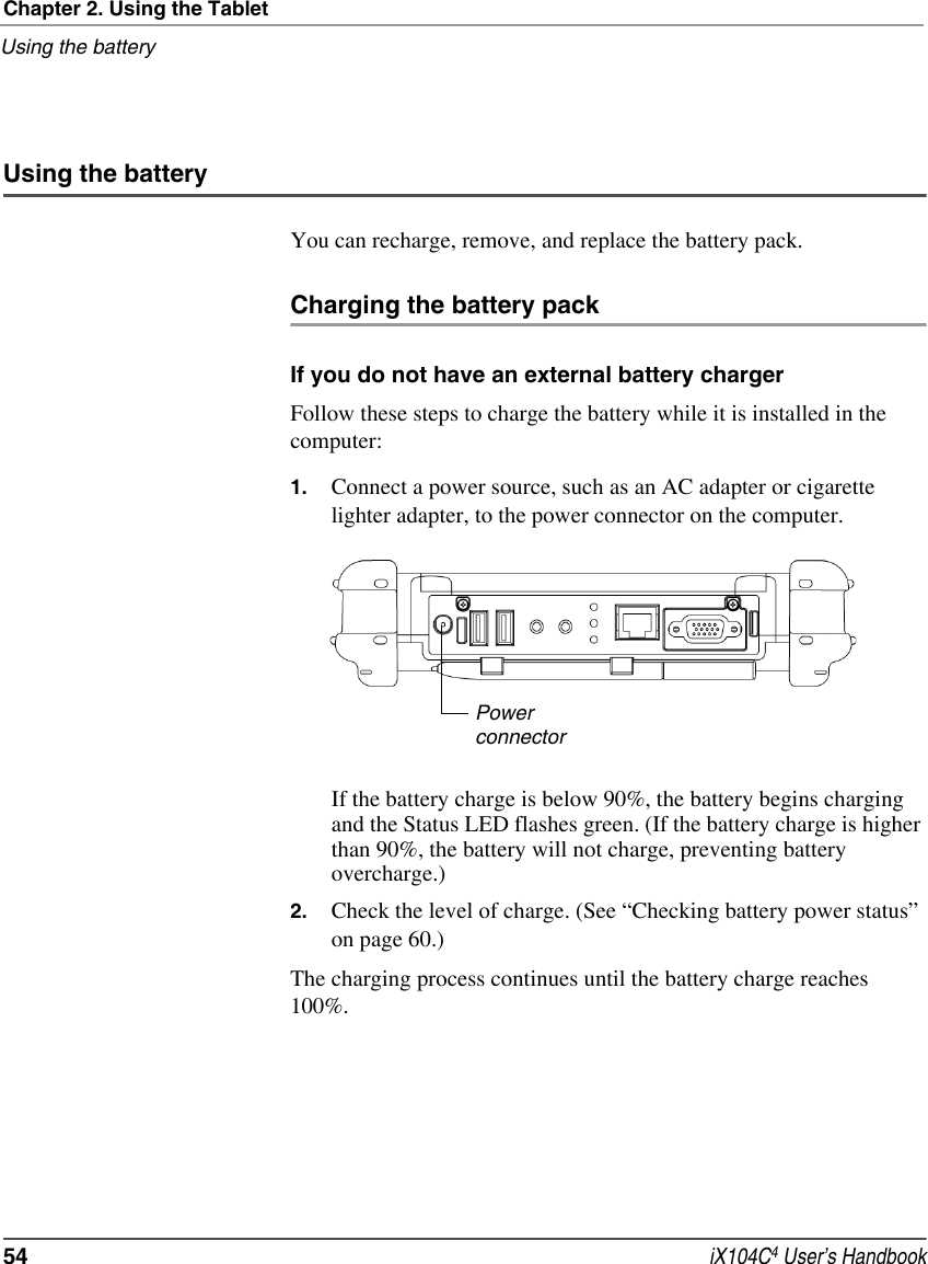 Chapter 2. Using the TabletUsing the battery54  iX104C4 User’s HandbookUsing the batteryYou can recharge, remove, and replace the battery pack.Charging the battery packIf you do not have an external battery chargerFollow these steps to charge the battery while it is installed in the computer:1. Connect a power source, such as an AC adapter or cigarette lighter adapter, to the power connector on the computer.If the battery charge is below 90%, the battery begins charging and the Status LED flashes green. (If the battery charge is higher than 90%, the battery will not charge, preventing battery overcharge.)2. Check the level of charge. (See “Checking battery power status” on page 60.)The charging process continues until the battery charge reaches 100%.Powerconnector