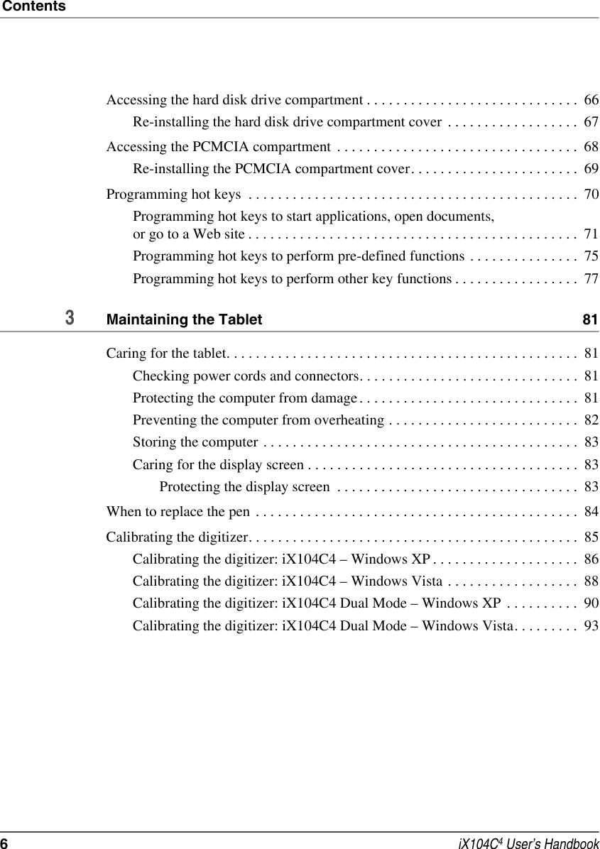 Contents6 iX104C4 User’s HandbookAccessing the hard disk drive compartment . . . . . . . . . . . . . . . . . . . . . . . . . . . . .  66Re-installing the hard disk drive compartment cover  . . . . . . . . . . . . . . . . . .  67Accessing the PCMCIA compartment  . . . . . . . . . . . . . . . . . . . . . . . . . . . . . . . . .  68Re-installing the PCMCIA compartment cover. . . . . . . . . . . . . . . . . . . . . . .  69Programming hot keys  . . . . . . . . . . . . . . . . . . . . . . . . . . . . . . . . . . . . . . . . . . . . .  70Programming hot keys to start applications, open documents, or go to a Web site . . . . . . . . . . . . . . . . . . . . . . . . . . . . . . . . . . . . . . . . . . . . .  71Programming hot keys to perform pre-defined functions . . . . . . . . . . . . . . .  75Programming hot keys to perform other key functions . . . . . . . . . . . . . . . . .  773Maintaining the Tablet  81Caring for the tablet. . . . . . . . . . . . . . . . . . . . . . . . . . . . . . . . . . . . . . . . . . . . . . . .  81Checking power cords and connectors. . . . . . . . . . . . . . . . . . . . . . . . . . . . . .  81Protecting the computer from damage. . . . . . . . . . . . . . . . . . . . . . . . . . . . . .  81Preventing the computer from overheating . . . . . . . . . . . . . . . . . . . . . . . . . .  82Storing the computer . . . . . . . . . . . . . . . . . . . . . . . . . . . . . . . . . . . . . . . . . . .  83Caring for the display screen . . . . . . . . . . . . . . . . . . . . . . . . . . . . . . . . . . . . .  83Protecting the display screen  . . . . . . . . . . . . . . . . . . . . . . . . . . . . . . . . .  83When to replace the pen . . . . . . . . . . . . . . . . . . . . . . . . . . . . . . . . . . . . . . . . . . . .  84Calibrating the digitizer. . . . . . . . . . . . . . . . . . . . . . . . . . . . . . . . . . . . . . . . . . . . .  85Calibrating the digitizer: iX104C4 – Windows XP . . . . . . . . . . . . . . . . . . . .  86Calibrating the digitizer: iX104C4 – Windows Vista . . . . . . . . . . . . . . . . . .  88Calibrating the digitizer: iX104C4 Dual Mode – Windows XP  . . . . . . . . . .  90Calibrating the digitizer: iX104C4 Dual Mode – Windows Vista. . . . . . . . .  93