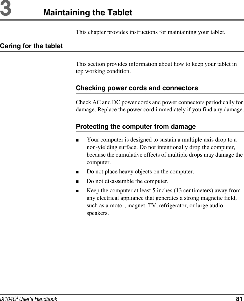 iX104C4 User’s Handbook  813Maintaining the TabletThis chapter provides instructions for maintaining your tablet.Caring for the tabletThis section provides information about how to keep your tablet in top working condition.Checking power cords and connectorsCheck AC and DC power cords and power connectors periodically for damage. Replace the power cord immediately if you find any damage.Protecting the computer from damage■Your computer is designed to sustain a multiple-axis drop to a non-yielding surface. Do not intentionally drop the computer, because the cumulative effects of multiple drops may damage the computer.■Do not place heavy objects on the computer.■Do not disassemble the computer.■Keep the computer at least 5 inches (13 centimeters) away from any electrical appliance that generates a strong magnetic field, such as a motor, magnet, TV, refrigerator, or large audio speakers.