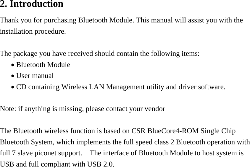 2. Introduction Thank you for purchasing Bluetooth Module. This manual will assist you with the installation procedure.  The package you have received should contain the following items: • Bluetooth Module • User manual • CD containing Wireless LAN Management utility and driver software.  Note: if anything is missing, please contact your vendor  The Bluetooth wireless function is based on CSR BlueCore4-ROM Single Chip Bluetooth System, which implements the full speed class 2 Bluetooth operation with full 7 slave piconet support.    The interface of Bluetooth Module to host system is USB and full compliant with USB 2.0.                       