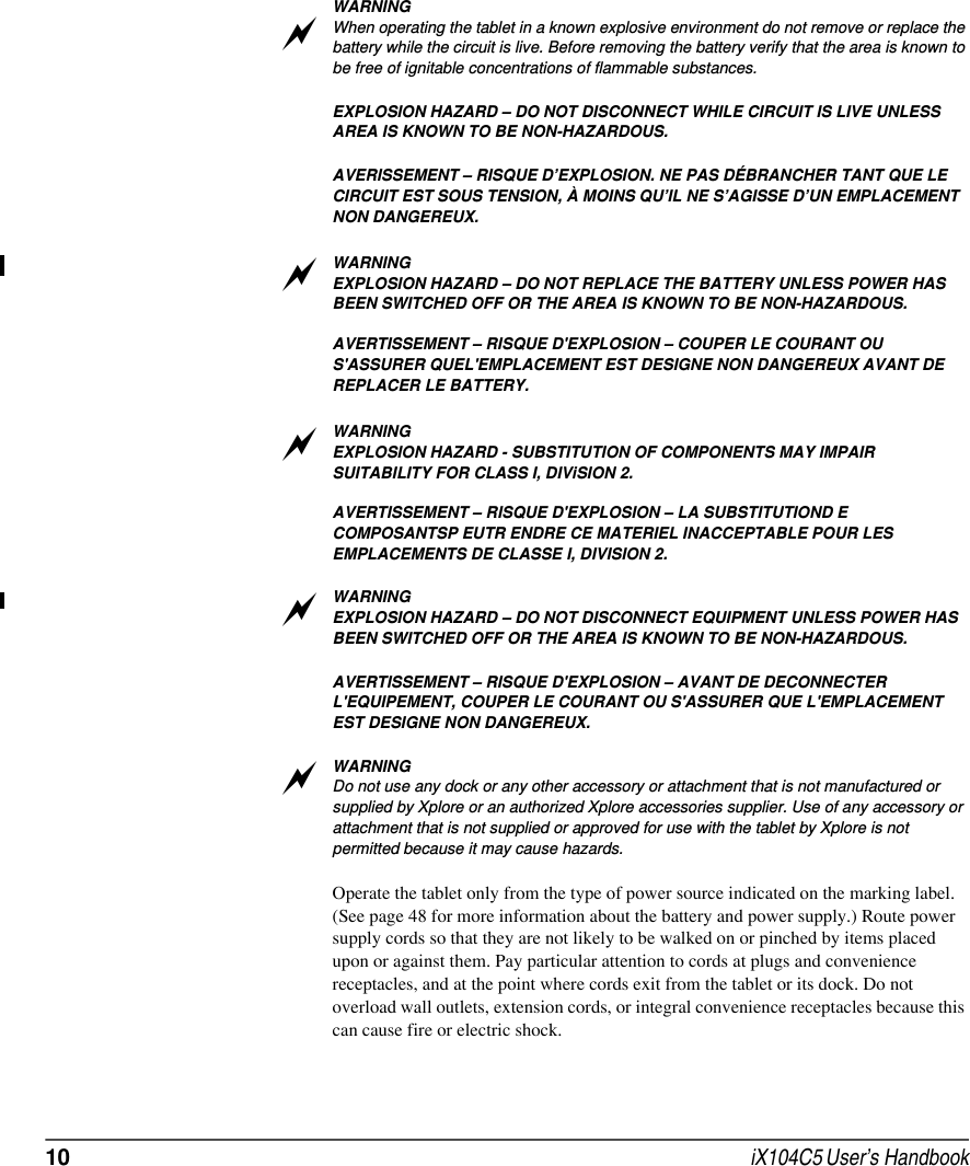 10  iX104C5 User’s HandbookWARNINGWhen operating the tablet in a known explosive environment do not remove or replace the battery while the circuit is live. Before removing the battery verify that the area is known to be free of ignitable concentrations of flammable substances. EXPLOSION HAZARD – DO NOT DISCONNECT WHILE CIRCUIT IS LIVE UNLESS AREA IS KNOWN TO BE NON-HAZARDOUS.AVERISSEMENT – RISQUE D’EXPLOSION. NE PAS DÉBRANCHER TANT QUE LE CIRCUIT EST SOUS TENSION, À MOINS QU’IL NE S’AGISSE D’UN EMPLACEMENT NON DANGEREUX.WARNINGEXPLOSION HAZARD – DO NOT REPLACE THE BATTERY UNLESS POWER HAS BEEN SWITCHED OFF OR THE AREA IS KNOWN TO BE NON-HAZARDOUS.AVERTISSEMENT – RISQUE D&apos;EXPLOSION – COUPER LE COURANT OU S&apos;ASSURER QUEL&apos;EMPLACEMENT EST DESIGNE NON DANGEREUX AVANT DE REPLACER LE BATTERY.WARNINGEXPLOSION HAZARD - SUBSTITUTION OF COMPONENTS MAY IMPAIR SUITABILITY FOR CLASS I, DIViSION 2.AVERTISSEMENT – RISQUE D&apos;EXPLOSION – LA SUBSTITUTIOND E COMPOSANTSP EUTR ENDRE CE MATERIEL INACCEPTABLE POUR LES EMPLACEMENTS DE CLASSE I, DIVISION 2.WARNINGEXPLOSION HAZARD – DO NOT DISCONNECT EQUIPMENT UNLESS POWER HAS BEEN SWITCHED OFF OR THE AREA IS KNOWN TO BE NON-HAZARDOUS.AVERTISSEMENT – RISQUE D&apos;EXPLOSION – AVANT DE DECONNECTER L&apos;EQUIPEMENT, COUPER LE COURANT OU S&apos;ASSURER QUE L&apos;EMPLACEMENT EST DESIGNE NON DANGEREUX.WARNINGDo not use any dock or any other accessory or attachment that is not manufactured or supplied by Xplore or an authorized Xplore accessories supplier. Use of any accessory or attachment that is not supplied or approved for use with the tablet by Xplore is not permitted because it may cause hazards.Operate the tablet only from the type of power source indicated on the marking label. (See page 48 for more information about the battery and power supply.) Route power supply cords so that they are not likely to be walked on or pinched by items placed upon or against them. Pay particular attention to cords at plugs and convenience receptacles, and at the point where cords exit from the tablet or its dock. Do not overload wall outlets, extension cords, or integral convenience receptacles because this can cause fire or electric shock.