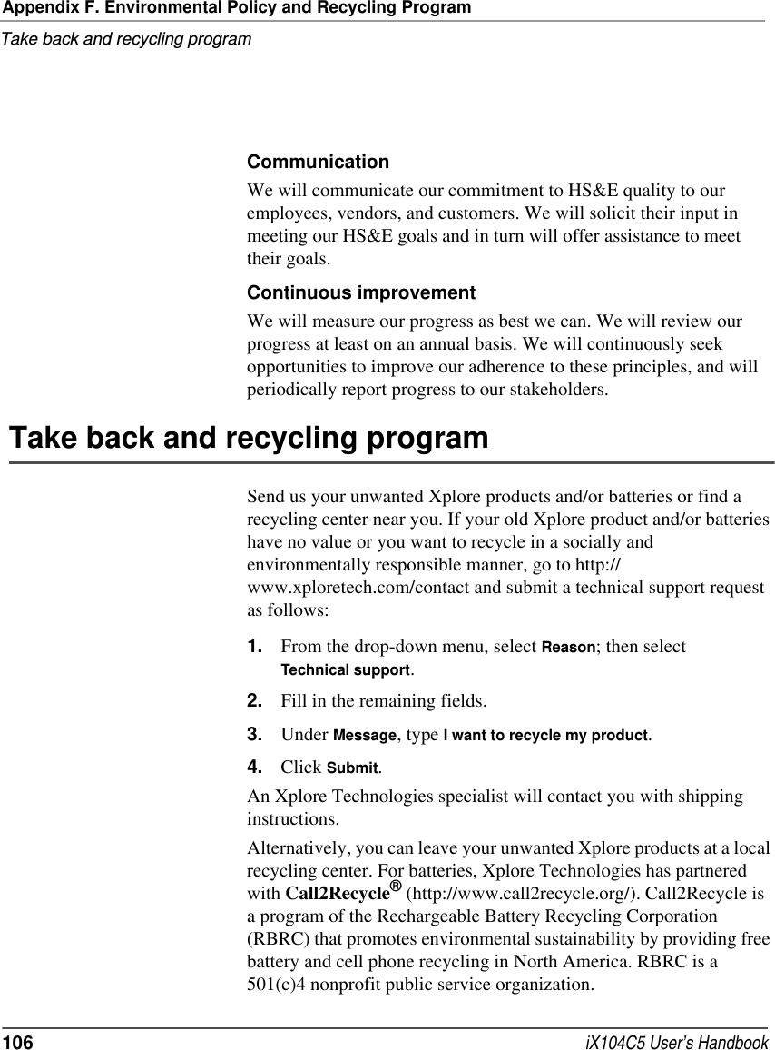 Appendix F. Environmental Policy and Recycling ProgramTake back and recycling program106  iX104C5 User’s HandbookCommunicationWe will communicate our commitment to HS&amp;E quality to our employees, vendors, and customers. We will solicit their input in meeting our HS&amp;E goals and in turn will offer assistance to meet their goals.Continuous improvementWe will measure our progress as best we can. We will review our progress at least on an annual basis. We will continuously seek opportunities to improve our adherence to these principles, and will periodically report progress to our stakeholders.Take back and recycling program Send us your unwanted Xplore products and/or batteries or find a recycling center near you. If your old Xplore product and/or batteries have no value or you want to recycle in a socially and environmentally responsible manner, go to http://www.xploretech.com/contact and submit a technical support request as follows:1. From the drop-down menu, select Reason; then select Technical support. 2. Fill in the remaining fields. 3. Under Message, type I want to recycle my product. 4. Click Submit.An Xplore Technologies specialist will contact you with shipping instructions.Alternatively, you can leave your unwanted Xplore products at a local recycling center. For batteries, Xplore Technologies has partnered with Call2Recycle® (http://www.call2recycle.org/). Call2Recycle is a program of the Rechargeable Battery Recycling Corporation (RBRC) that promotes environmental sustainability by providing free battery and cell phone recycling in North America. RBRC is a 501(c)4 nonprofit public service organization.