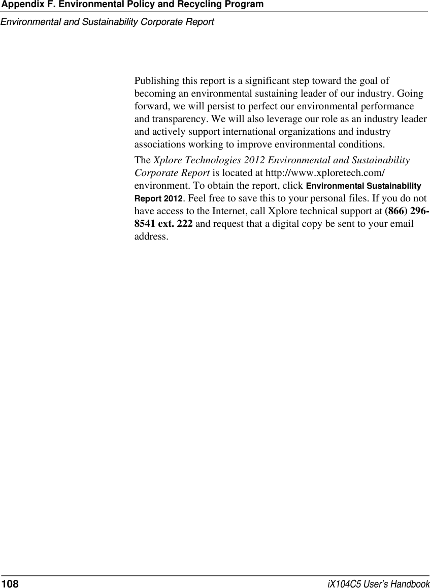 Appendix F. Environmental Policy and Recycling ProgramEnvironmental and Sustainability Corporate Report108  iX104C5 User’s HandbookPublishing this report is a significant step toward the goal of becoming an environmental sustaining leader of our industry. Going forward, we will persist to perfect our environmental performance and transparency. We will also leverage our role as an industry leader and actively support international organizations and industry associations working to improve environmental conditions.The Xplore Technologies 2012 Environmental and Sustainability Corporate Report is located at http://www.xploretech.com/environment. To obtain the report, click Environmental Sustainability Report 2012. Feel free to save this to your personal files. If you do not have access to the Internet, call Xplore technical support at (866) 296-8541 ext. 222 and request that a digital copy be sent to your email address.