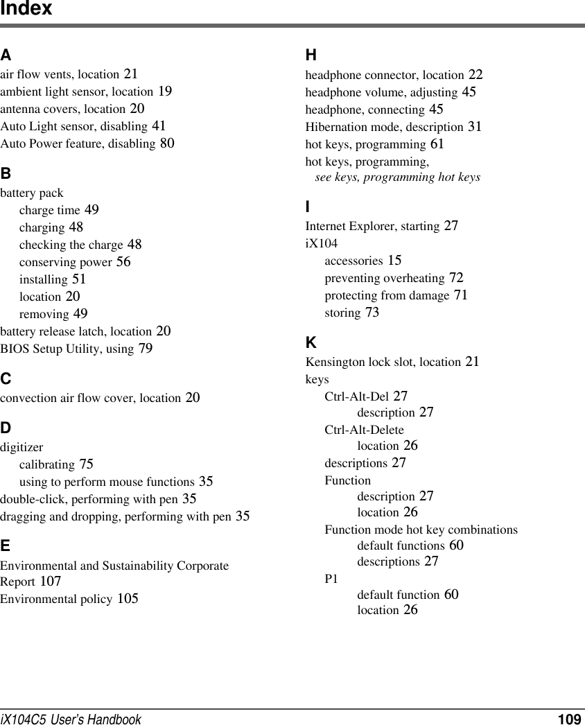 iX104C5  User’s Handbook  109IndexAair flow vents, location 21ambient light sensor, location 19antenna covers, location 20Auto Light sensor, disabling 41Auto Power feature, disabling 80Bbattery packcharge time 49charging 48checking the charge 48conserving power 56installing 51location 20removing 49battery release latch, location 20BIOS Setup Utility, using 79Cconvection air flow cover, location 20Ddigitizercalibrating 75using to perform mouse functions 35double-click, performing with pen 35dragging and dropping, performing with pen 35EEnvironmental and Sustainability Corporate Report 107Environmental policy 105Hheadphone connector, location 22headphone volume, adjusting 45headphone, connecting 45Hibernation mode, description 31hot keys, programming 61hot keys, programming,    see keys, programming hot keysIInternet Explorer, starting 27iX104accessories 15preventing overheating 72protecting from damage 71storing 73KKensington lock slot, location 21keysCtrl-Alt-Del 27description 27Ctrl-Alt-Deletelocation 26descriptions 27Functiondescription 27location 26Function mode hot key combinationsdefault functions 60descriptions 27P1default function 60location 26