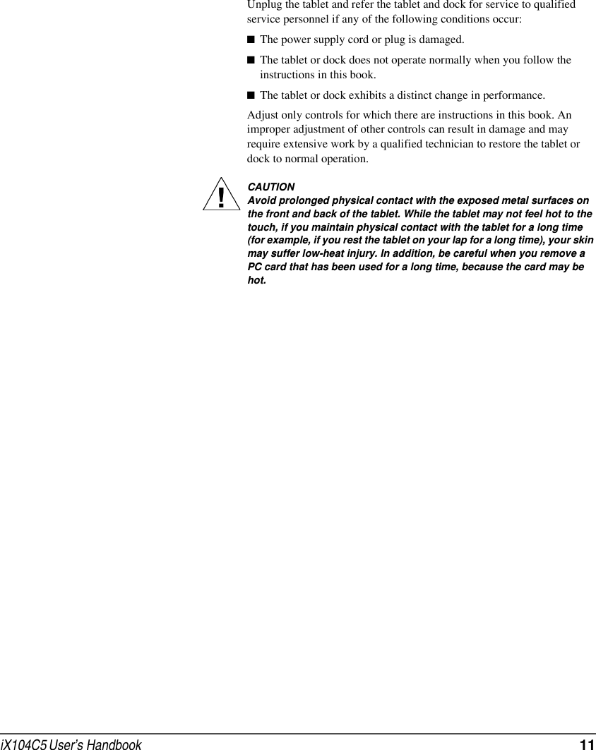 iX104C5 User’s Handbook  11Unplug the tablet and refer the tablet and dock for service to qualified service personnel if any of the following conditions occur:■The power supply cord or plug is damaged.■The tablet or dock does not operate normally when you follow the instructions in this book.■The tablet or dock exhibits a distinct change in performance.Adjust only controls for which there are instructions in this book. An improper adjustment of other controls can result in damage and may require extensive work by a qualified technician to restore the tablet or dock to normal operation.CAUTIONAvoid prolonged physical contact with the exposed metal surfaces on the front and back of the tablet. While the tablet may not feel hot to the touch, if you maintain physical contact with the tablet for a long time (for example, if you rest the tablet on your lap for a long time), your skin may suffer low-heat injury. In addition, be careful when you remove a PC card that has been used for a long time, because the card may be hot.