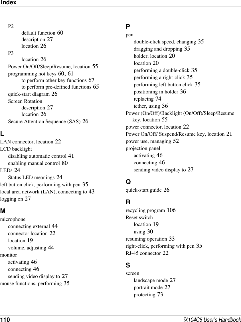 Index110  iX104C5 User’s HandbookP2default function 60description 27location 26P3location 26Power On/Off/Sleep/Resume, location 55programming hot keys 60, 61to perform other key functions 67to perform pre-defined functions 65quick-start diagram 26Screen Rotationdescription 27location 26Secure Attention Sequence (SAS) 26LLAN connector, location 22LCD backlightdisabling automatic control 41enabling manual control 80LEDs 24Status LED meanings 24left button click, performing with pen 35local area network (LAN), connecting to 43logging on 27Mmicrophoneconnecting external 44connector location 22location 19volume, adjusting 44monitoractivating 46connecting 46sending video display to 27mouse functions, performing 35Ppendouble-click speed, changing 35dragging and dropping 35holder, location 20location 20performing a double-click 35performing a right-click 35performing left button click 35positioning in holder 36replacing 74tether, using 36Power (On/Off)/Backlight (On/Off)/Sleep/Resume     key, location 55power connector, location 22Power On/Off/ Suspend/Resume key, location 21power use, managing 52projection panelactivating 46connecting 46sending video display to 27Qquick-start guide 26Rrecycling program 106Reset switchlocation 19using 30resuming operation 33right-click, performing with pen 35RJ-45 connector 22Sscreenlandscape mode 27portrait mode 27protecting 73