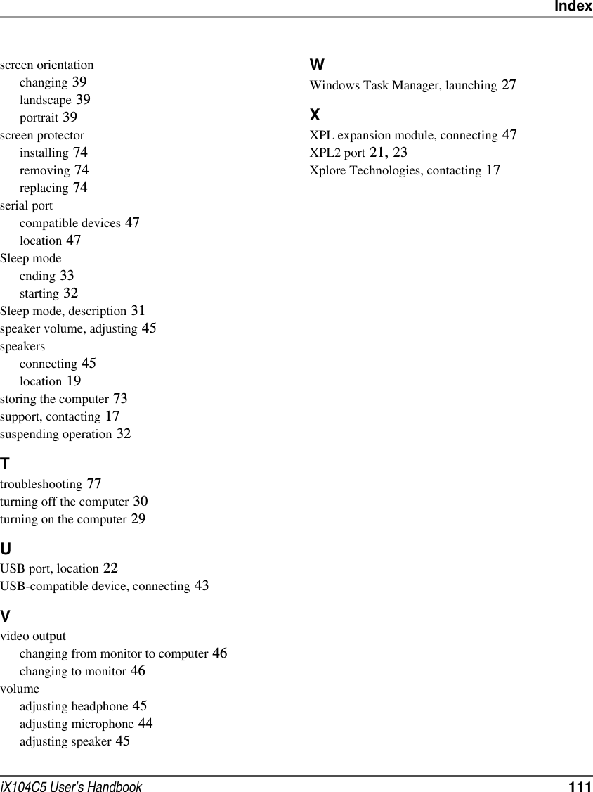 IndexiX104C5 User’s Handbook  111screen orientationchanging 39landscape 39portrait 39screen protectorinstalling 74removing 74replacing 74serial portcompatible devices 47location 47Sleep modeending 33starting 32Sleep mode, description 31speaker volume, adjusting 45speakersconnecting 45location 19storing the computer 73support, contacting 17suspending operation 32Ttroubleshooting 77turning off the computer 30turning on the computer 29UUSB port, location 22USB-compatible device, connecting 43Vvideo outputchanging from monitor to computer 46changing to monitor 46volumeadjusting headphone 45adjusting microphone 44adjusting speaker 45WWindows Task Manager, launching 27XXPL expansion module, connecting 47XPL2 port 21, 23Xplore Technologies, contacting 17