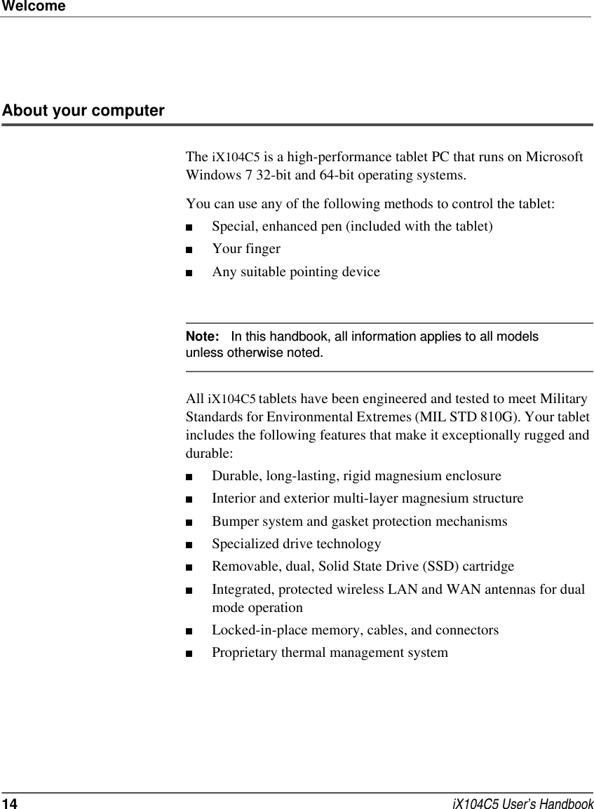 Welcome14  iX104C5 User’s HandbookAbout your computerThe iX104C5 is a high-performance tablet PC that runs on Microsoft Windows 7 32-bit and 64-bit operating systems. You can use any of the following methods to control the tablet:■Special, enhanced pen (included with the tablet)■Your finger■Any suitable pointing deviceNote: In this handbook, all information applies to all models unless otherwise noted.All iX104C5 tablets have been engineered and tested to meet Military Standards for Environmental Extremes (MIL STD 810G). Your tablet includes the following features that make it exceptionally rugged and durable:■Durable, long-lasting, rigid magnesium enclosure ■Interior and exterior multi-layer magnesium structure ■Bumper system and gasket protection mechanisms ■Specialized drive technology ■Removable, dual, Solid State Drive (SSD) cartridge ■Integrated, protected wireless LAN and WAN antennas for dual mode operation ■Locked-in-place memory, cables, and connectors ■Proprietary thermal management system 