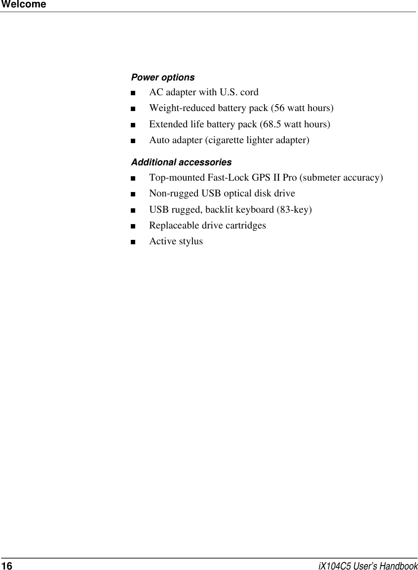 Welcome16  iX104C5 User’s HandbookPower options■AC adapter with U.S. cord■Weight-reduced battery pack (56 watt hours)■Extended life battery pack (68.5 watt hours)■Auto adapter (cigarette lighter adapter)Additional accessories■Top-mounted Fast-Lock GPS II Pro (submeter accuracy)■Non-rugged USB optical disk drive ■USB rugged, backlit keyboard (83-key) ■Replaceable drive cartridges ■Active stylus 