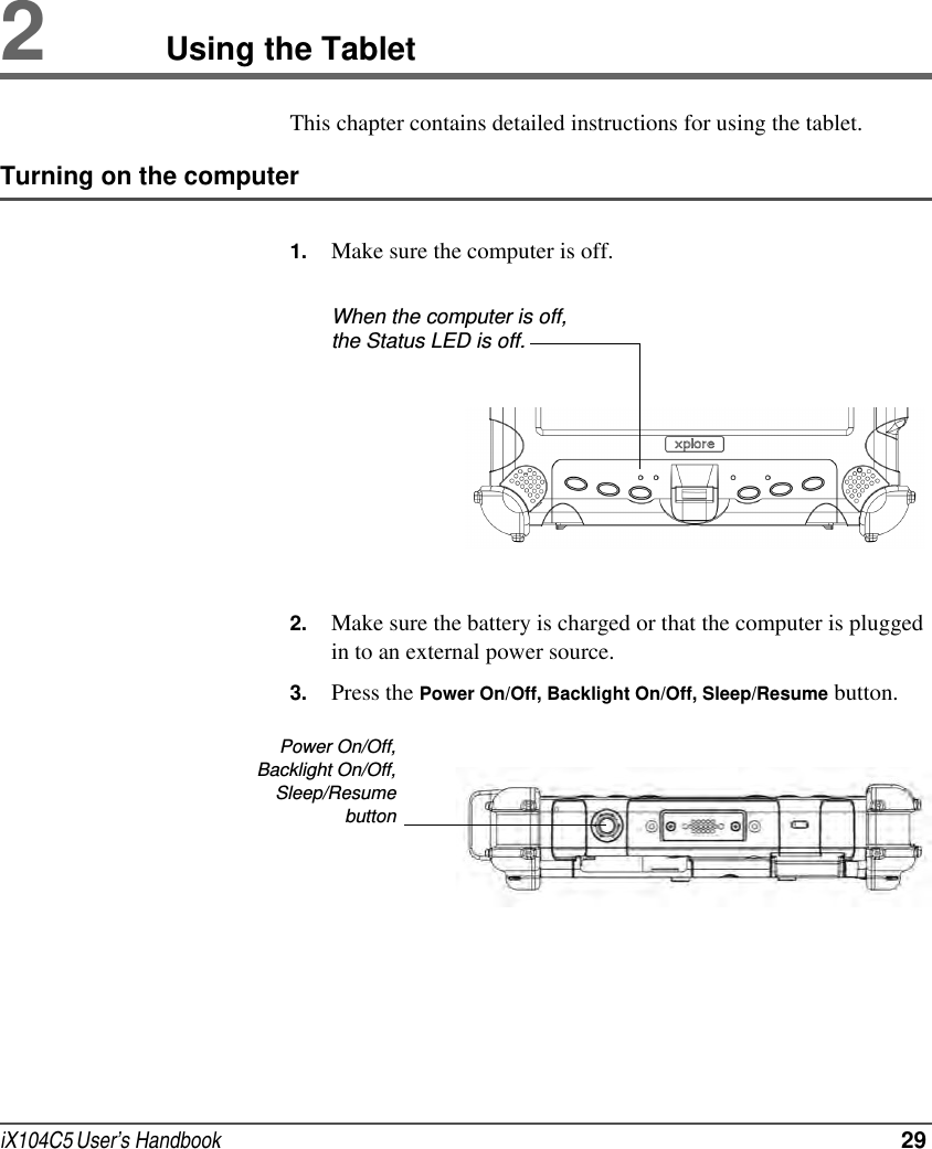 iX104C5 User’s Handbook  292Using the TabletThis chapter contains detailed instructions for using the tablet.Turning on the computer1. Make sure the computer is off.2. Make sure the battery is charged or that the computer is plugged in to an external power source.3. Press the Power On/Off, Backlight On/Off, Sleep/Resume button.When the computer is off, the Status LED is off.Power On/Off,Backlight On/Off,Sleep/Resumebutton