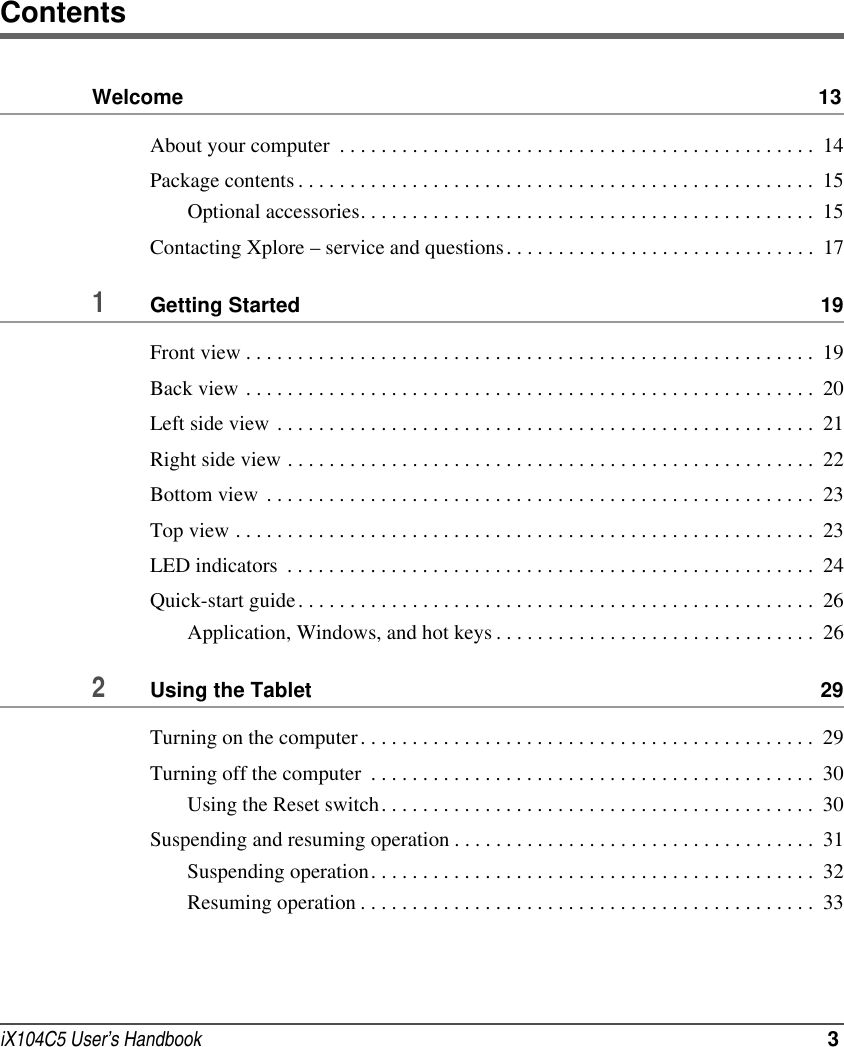iX104C5 User’s Handbook  3ContentsWelcome  13About your computer  . . . . . . . . . . . . . . . . . . . . . . . . . . . . . . . . . . . . . . . . . . . . . .  14Package contents . . . . . . . . . . . . . . . . . . . . . . . . . . . . . . . . . . . . . . . . . . . . . . . . . .  15Optional accessories. . . . . . . . . . . . . . . . . . . . . . . . . . . . . . . . . . . . . . . . . . . .  15Contacting Xplore – service and questions. . . . . . . . . . . . . . . . . . . . . . . . . . . . . .  171Getting Started  19Front view . . . . . . . . . . . . . . . . . . . . . . . . . . . . . . . . . . . . . . . . . . . . . . . . . . . . . . .  19Back view . . . . . . . . . . . . . . . . . . . . . . . . . . . . . . . . . . . . . . . . . . . . . . . . . . . . . . .  20Left side view  . . . . . . . . . . . . . . . . . . . . . . . . . . . . . . . . . . . . . . . . . . . . . . . . . . . .  21Right side view . . . . . . . . . . . . . . . . . . . . . . . . . . . . . . . . . . . . . . . . . . . . . . . . . . .  22Bottom view  . . . . . . . . . . . . . . . . . . . . . . . . . . . . . . . . . . . . . . . . . . . . . . . . . . . . .  23Top view . . . . . . . . . . . . . . . . . . . . . . . . . . . . . . . . . . . . . . . . . . . . . . . . . . . . . . . .  23LED indicators  . . . . . . . . . . . . . . . . . . . . . . . . . . . . . . . . . . . . . . . . . . . . . . . . . . .  24Quick-start guide . . . . . . . . . . . . . . . . . . . . . . . . . . . . . . . . . . . . . . . . . . . . . . . . . .  26Application, Windows, and hot keys . . . . . . . . . . . . . . . . . . . . . . . . . . . . . . .  262Using the Tablet  29Turning on the computer. . . . . . . . . . . . . . . . . . . . . . . . . . . . . . . . . . . . . . . . . . . .  29Turning off the computer  . . . . . . . . . . . . . . . . . . . . . . . . . . . . . . . . . . . . . . . . . . .  30Using the Reset switch. . . . . . . . . . . . . . . . . . . . . . . . . . . . . . . . . . . . . . . . . .  30Suspending and resuming operation . . . . . . . . . . . . . . . . . . . . . . . . . . . . . . . . . . .  31Suspending operation. . . . . . . . . . . . . . . . . . . . . . . . . . . . . . . . . . . . . . . . . . .  32Resuming operation . . . . . . . . . . . . . . . . . . . . . . . . . . . . . . . . . . . . . . . . . . . .  33