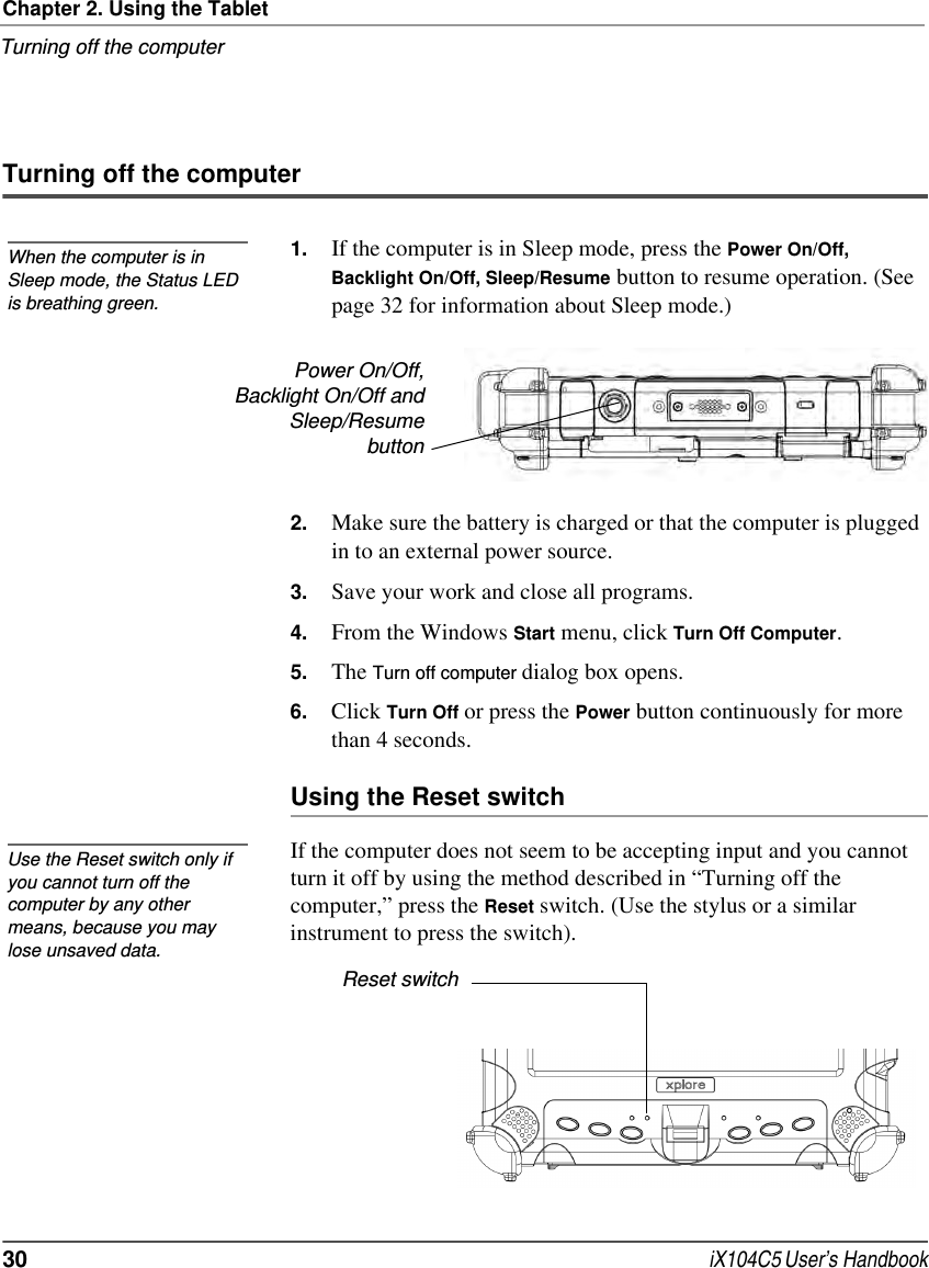 Chapter 2. Using the TabletTurning off the computer30  iX104C5 User’s HandbookTurning off the computer1. If the computer is in Sleep mode, press the Power On/Off, Backlight On/Off, Sleep/Resume button to resume operation. (See page 32 for information about Sleep mode.)2. Make sure the battery is charged or that the computer is plugged in to an external power source.3. Save your work and close all programs.4. From the Windows Start menu, click Turn Off Computer.5. The Turn off computer dialog box opens.6. Click Turn Off or press the Power button continuously for more than 4 seconds.Using the Reset switchIf the computer does not seem to be accepting input and you cannot turn it off by using the method described in “Turning off the computer,” press the Reset switch. (Use the stylus or a similar instrument to press the switch). When the computer is in Sleep mode, the Status LED is breathing green.Power On/Off,Backlight On/Off andSleep/ResumebuttonUse the Reset switch only if you cannot turn off the computer by any other means, because you may lose unsaved data.Reset switch