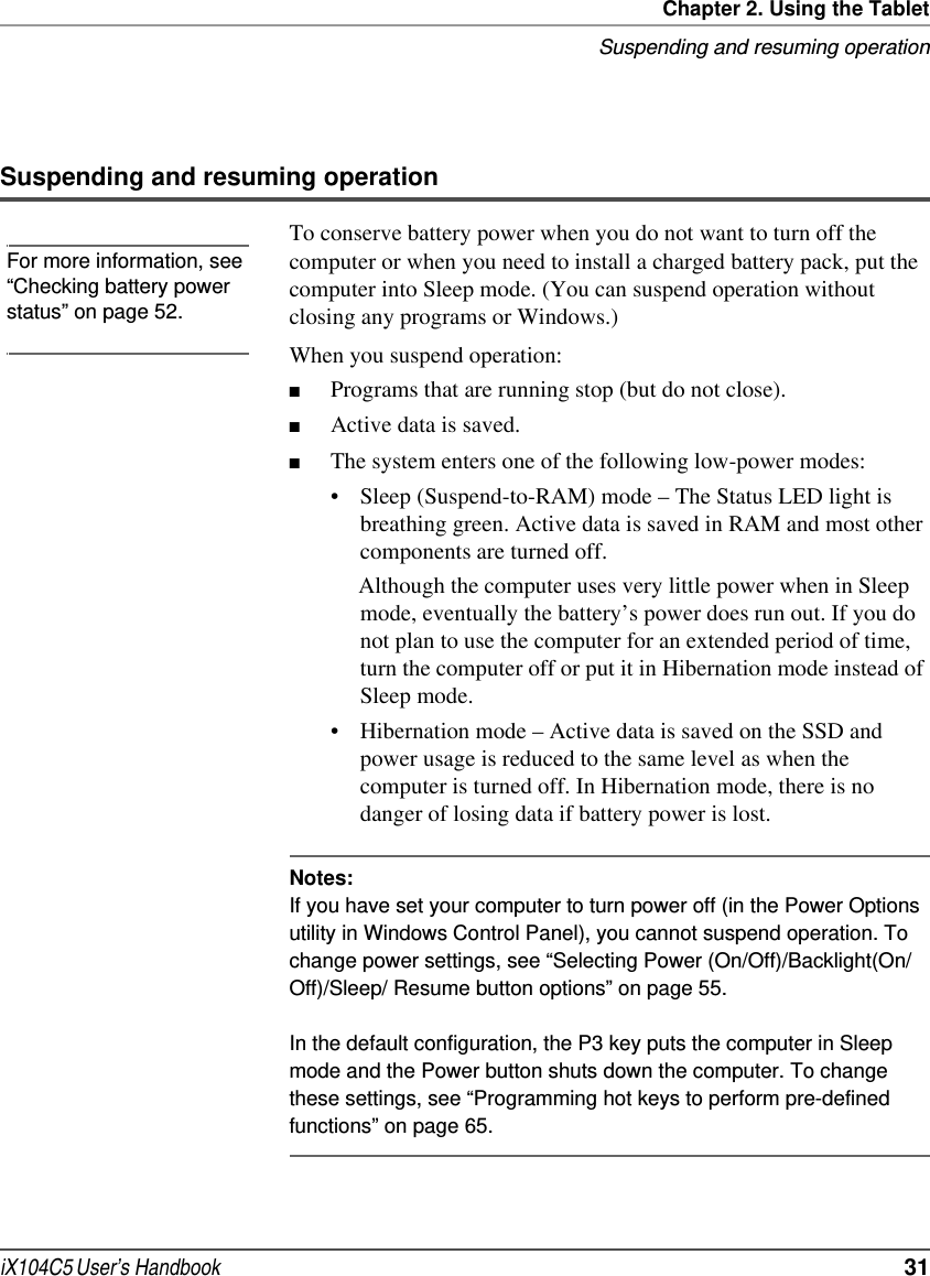 Chapter 2. Using the TabletSuspending and resuming operationiX104C5 User’s Handbook  31Suspending and resuming operationTo conserve battery power when you do not want to turn off the computer or when you need to install a charged battery pack, put the computer into Sleep mode. (You can suspend operation without closing any programs or Windows.)When you suspend operation:■Programs that are running stop (but do not close).■Active data is saved.■The system enters one of the following low-power modes:• Sleep (Suspend-to-RAM) mode – The Status LED light is breathing green. Active data is saved in RAM and most other components are turned off. Although the computer uses very little power when in Sleep mode, eventually the battery’s power does run out. If you do not plan to use the computer for an extended period of time, turn the computer off or put it in Hibernation mode instead of Sleep mode.• Hibernation mode – Active data is saved on the SSD and power usage is reduced to the same level as when the computer is turned off. In Hibernation mode, there is no danger of losing data if battery power is lost.Notes:If you have set your computer to turn power off (in the Power Options utility in Windows Control Panel), you cannot suspend operation. To change power settings, see “Selecting Power (On/Off)/Backlight(On/Off)/Sleep/ Resume button options” on page 55.In the default configuration, the P3 key puts the computer in Sleep mode and the Power button shuts down the computer. To change these settings, see “Programming hot keys to perform pre-defined functions” on page 65. For more information, see “Checking battery power status” on page 52.