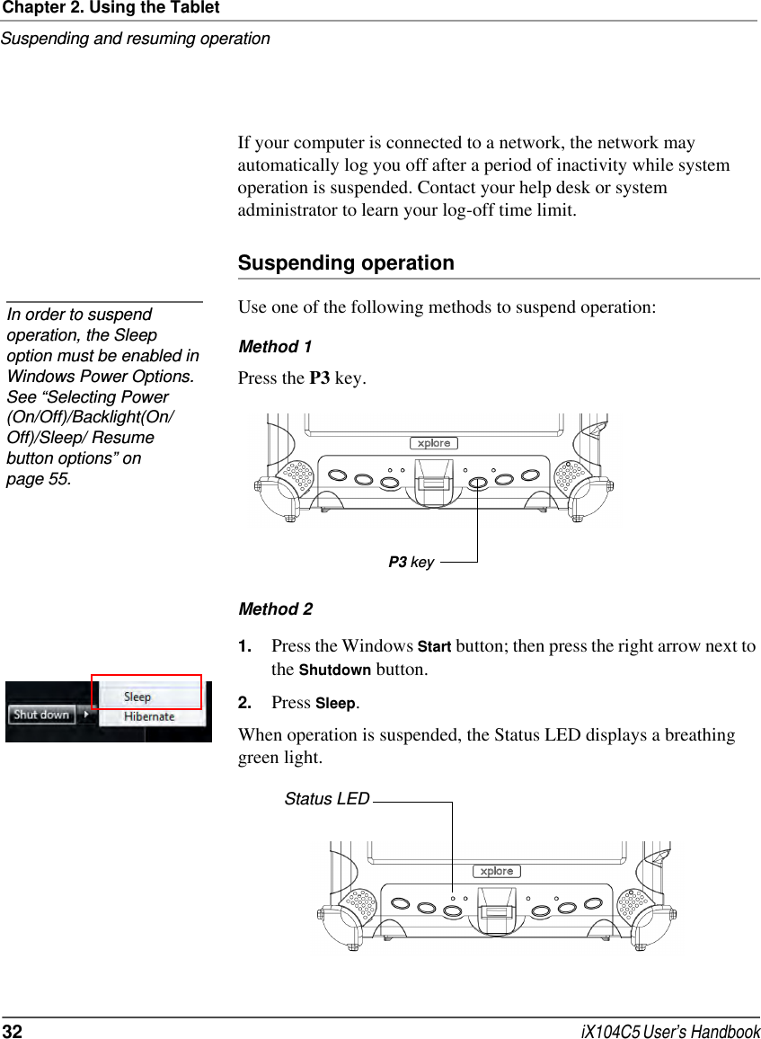 Chapter 2. Using the TabletSuspending and resuming operation32  iX104C5 User’s HandbookIf your computer is connected to a network, the network may automatically log you off after a period of inactivity while system operation is suspended. Contact your help desk or system administrator to learn your log-off time limit.Suspending operationUse one of the following methods to suspend operation:Method 1Press the P3 key.Method 2 1. Press the Windows Start button; then press the right arrow next to the Shutdown button.2. Press Sleep.When operation is suspended, the Status LED displays a breathing green light.In order to suspend operation, the Sleep option must be enabled in Windows Power Options. See “Selecting Power (On/Off)/Backlight(On/Off)/Sleep/ Resume button options” on page 55.P3 keyStatus LED