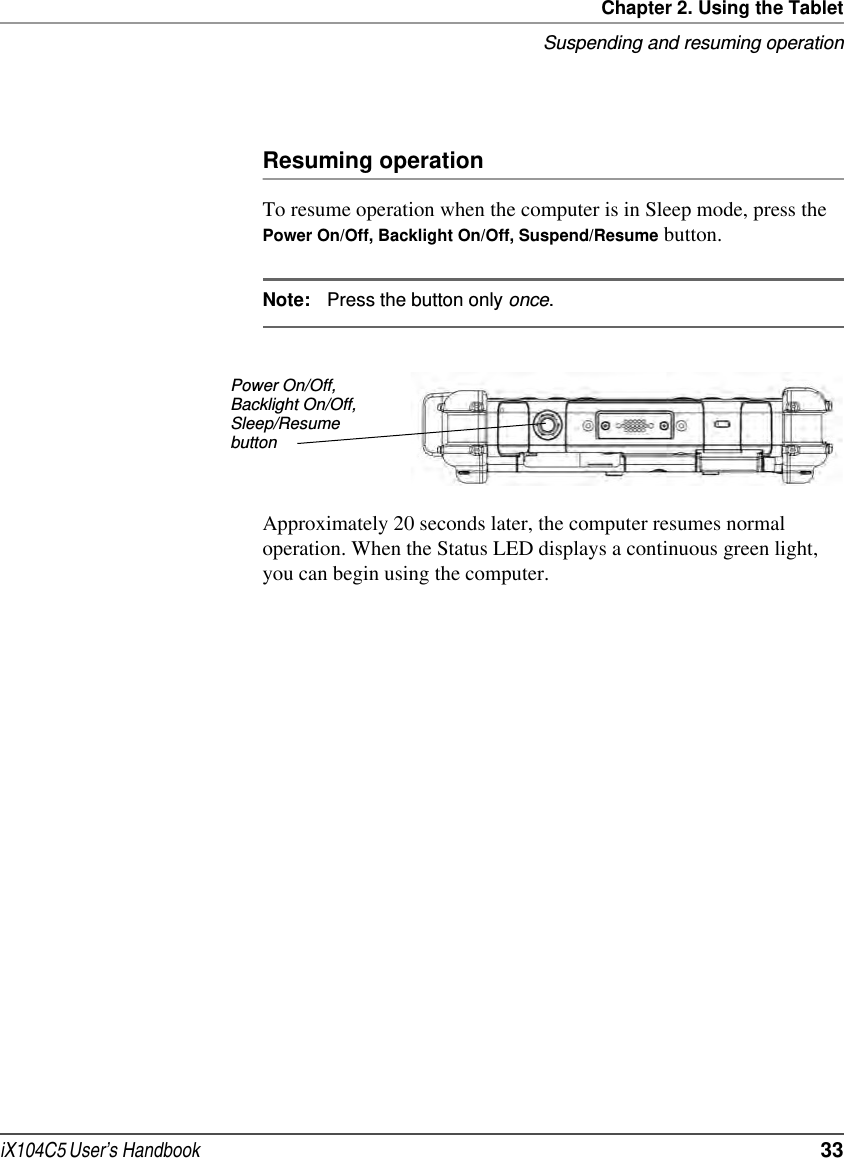 Chapter 2. Using the TabletSuspending and resuming operationiX104C5 User’s Handbook  33Resuming operationTo resume operation when the computer is in Sleep mode, press the Power On/Off, Backlight On/Off, Suspend/Resume button.Note: Press the button only once.Approximately 20 seconds later, the computer resumes normal operation. When the Status LED displays a continuous green light, you can begin using the computer.Power On/Off, Backlight On/Off, Sleep/Resumebutton