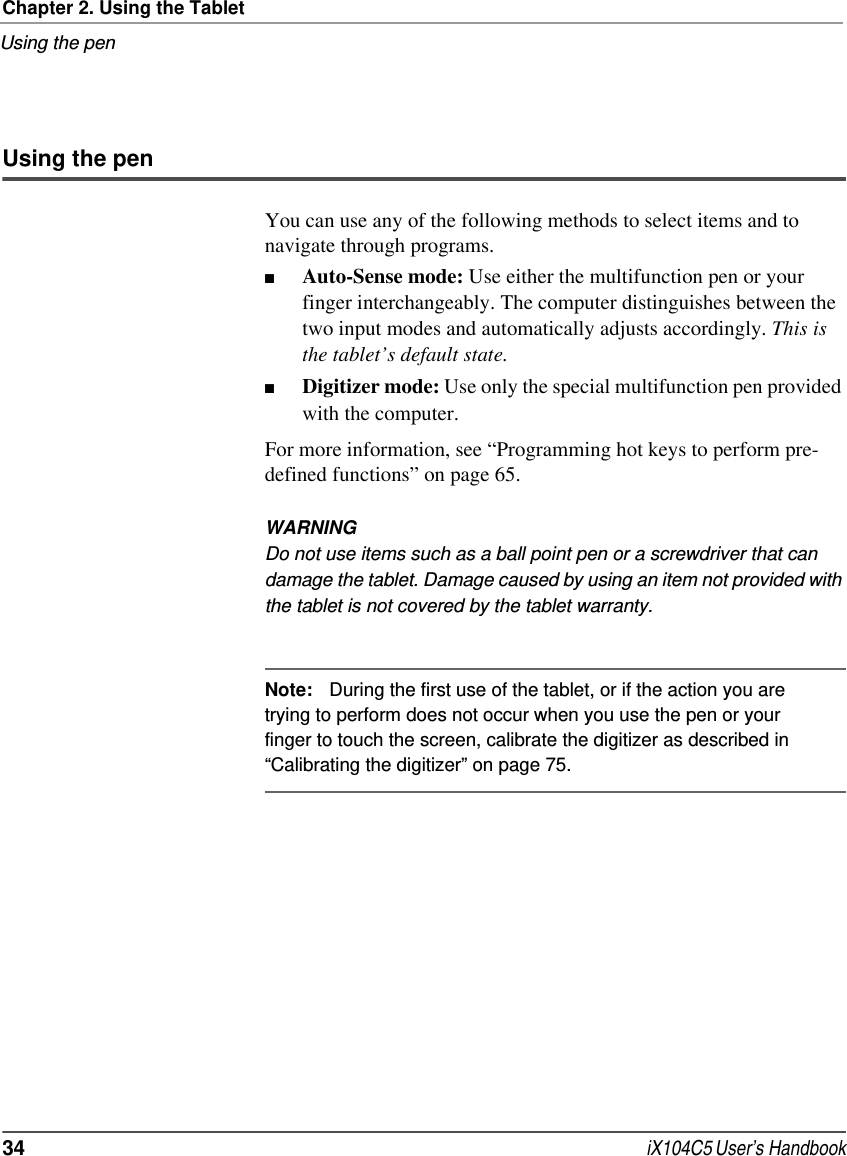 Chapter 2. Using the TabletUsing the pen34  iX104C5 User’s HandbookUsing the penYou can use any of the following methods to select items and to navigate through programs.■Auto-Sense mode: Use either the multifunction pen or your finger interchangeably. The computer distinguishes between the two input modes and automatically adjusts accordingly. This is the tablet’s default state.■Digitizer mode: Use only the special multifunction pen provided with the computer. For more information, see “Programming hot keys to perform pre-defined functions” on page 65.WARNINGDo not use items such as a ball point pen or a screwdriver that can damage the tablet. Damage caused by using an item not provided with the tablet is not covered by the tablet warranty.Note: During the first use of the tablet, or if the action you are trying to perform does not occur when you use the pen or your finger to touch the screen, calibrate the digitizer as described in “Calibrating the digitizer” on page 75.