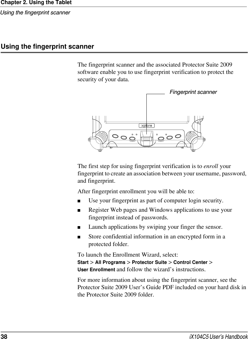 Chapter 2. Using the TabletUsing the fingerprint scanner38  iX104C5 User’s HandbookUsing the fingerprint scannerThe fingerprint scanner and the associated Protector Suite 2009 software enable you to use fingerprint verification to protect the security of your data.The first step for using fingerprint verification is to enroll your fingerprint to create an association between your username, password, and fingerprint.After fingerprint enrollment you will be able to:■Use your fingerprint as part of computer login security.■Register Web pages and Windows applications to use your fingerprint instead of passwords.■Launch applications by swiping your finger the sensor.■Store confidential information in an encrypted form in a protected folder.To launch the Enrollment Wizard, select:Start &gt; All Programs &gt; Protector Suite &gt; Control Center &gt; User Enrollment and follow the wizard’s instructions.For more information about using the fingerprint scanner, see the Protector Suite 2009 User’s Guide PDF included on your hard disk in the Protector Suite 2009 folder.Fingerprint scanner