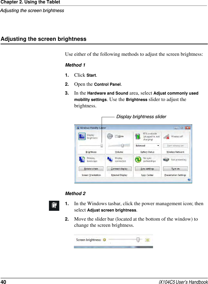 Chapter 2. Using the TabletAdjusting the screen brightness40  iX104C5 User’s HandbookAdjusting the screen brightnessUse either of the following methods to adjust the screen brightness:Method 11. Click Start.2. Open the Control Panel.3. In the Hardware and Sound area, select Adjust commonly used mobility settings. Use the Brightness slider to adjust the brightness.Method 21. In the Windows tasbar, click the power management icon; then select Adjust screen brightness.2. Move the slider bar (located at the bottom of the window) to change the screen brightness.Display brightness slider