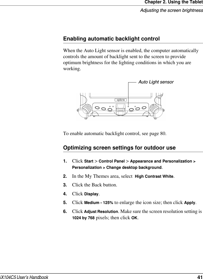 Chapter 2. Using the TabletAdjusting the screen brightnessiX104C5 User’s Handbook  41Enabling automatic backlight controlWhen the Auto Light sensor is enabled, the computer automatically controls the amount of backlight sent to the screen to provide optimum brightness for the lighting conditions in which you are working.To enable automatic backlight control, see page 80.Optimizing screen settings for outdoor use1. Click Start &gt; Control Panel &gt; Appearance and Personalization &gt; Personalization &gt; Change desktop background.2. In the My Themes area, select  High Contrast White.3. Click the Back button.4. Click Display.5. Click Medium - 125% to enlarge the icon size; then click Apply.6. Click Adjust Resolution. Make sure the screen resolution setting is 1024 by 768 pixels; then click OK.Auto Light sensor