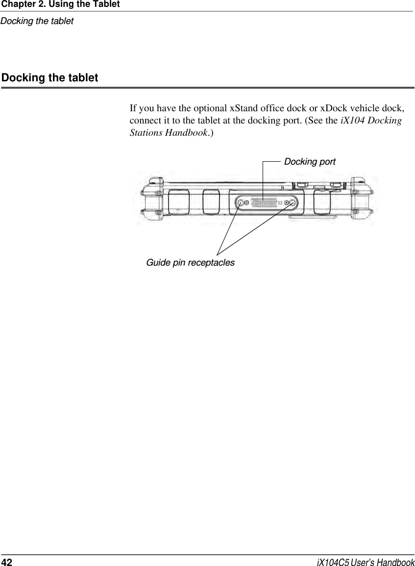 Chapter 2. Using the TabletDocking the tablet42  iX104C5 User’s HandbookDocking the tabletIf you have the optional xStand office dock or xDock vehicle dock, connect it to the tablet at the docking port. (See the iX104 Docking Stations Handbook.)Docking portGuide pin receptacles