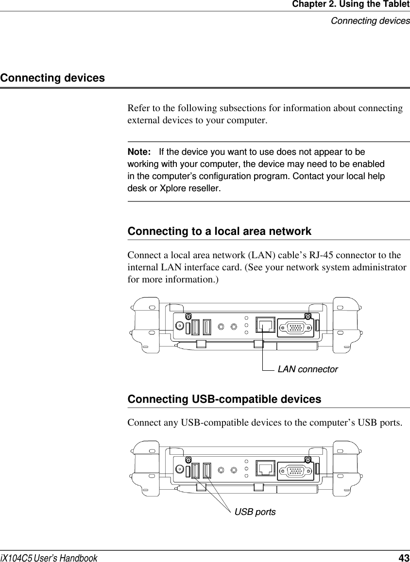 Chapter 2. Using the TabletConnecting devicesiX104C5 User’s Handbook  43Connecting devicesRefer to the following subsections for information about connecting external devices to your computer.Note: If the device you want to use does not appear to be working with your computer, the device may need to be enabled in the computer’s configuration program. Contact your local help desk or Xplore reseller. Connecting to a local area networkConnect a local area network (LAN) cable’s RJ-45 connector to the internal LAN interface card. (See your network system administrator for more information.)Connecting USB-compatible devicesConnect any USB-compatible devices to the computer’s USB ports.LAN connectorUSB ports