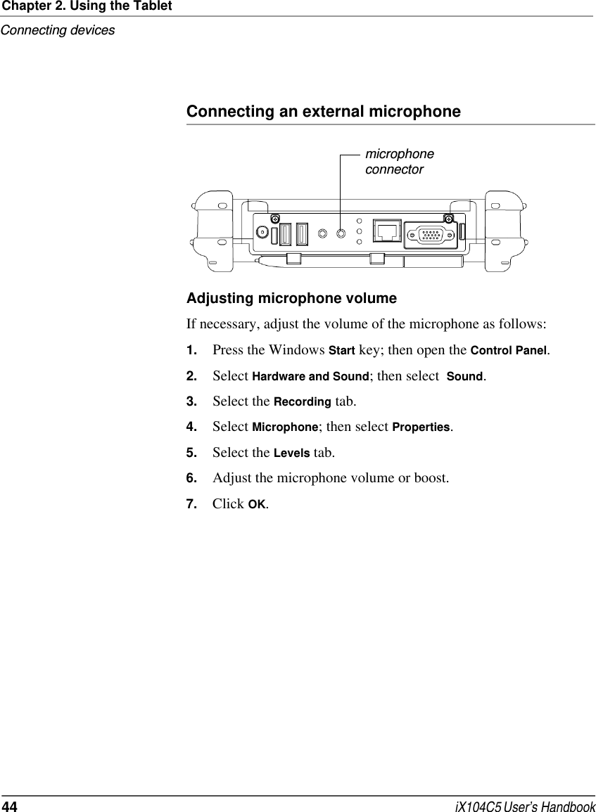 Chapter 2. Using the TabletConnecting devices44  iX104C5 User’s HandbookConnecting an external microphoneAdjusting microphone volumeIf necessary, adjust the volume of the microphone as follows:1. Press the Windows Start key; then open the Control Panel.2. Select Hardware and Sound; then select  Sound.3. Select the Recording tab.4. Select Microphone; then select Properties.5. Select the Levels tab.6. Adjust the microphone volume or boost.7. Click OK.microphoneconnector