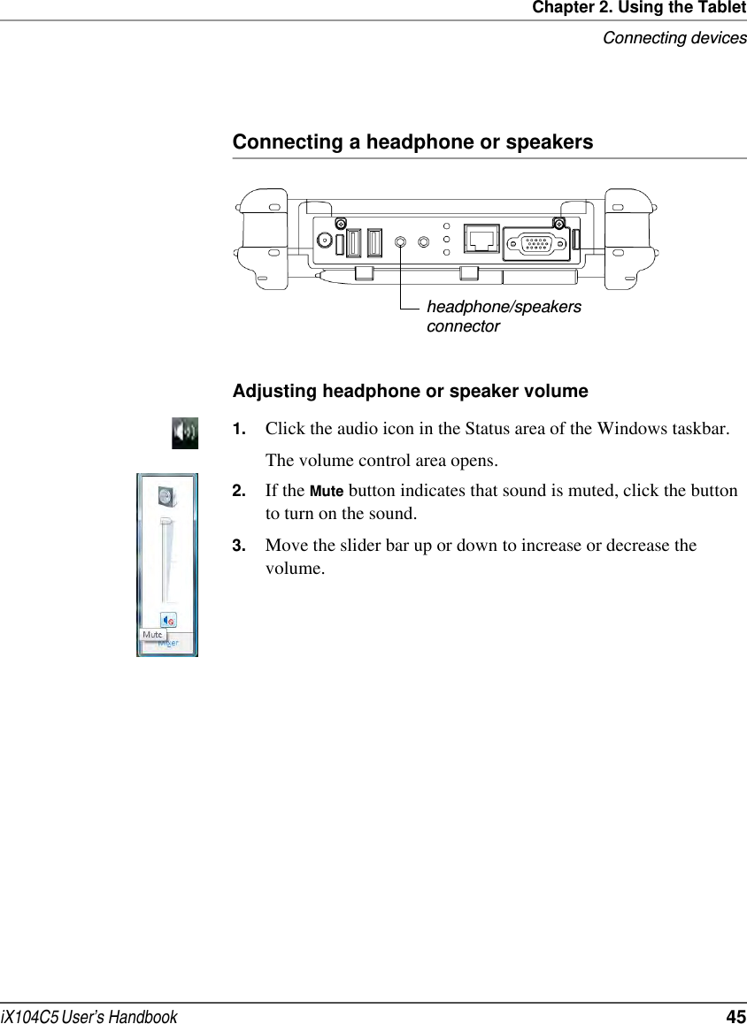 Chapter 2. Using the TabletConnecting devicesiX104C5 User’s Handbook  45Connecting a headphone or speakersAdjusting headphone or speaker volume 1. Click the audio icon in the Status area of the Windows taskbar.The volume control area opens.2. If the Mute button indicates that sound is muted, click the button to turn on the sound.3. Move the slider bar up or down to increase or decrease the volume.headphone/speakersconnector