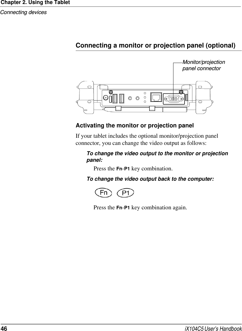 Chapter 2. Using the TabletConnecting devices46  iX104C5 User’s HandbookConnecting a monitor or projection panel (optional)Activating the monitor or projection panelIf your tablet includes the optional monitor/projection panel connector, you can change the video output as follows:To change the video output to the monitor or projection panel:Press the Fn-P1 key combination.To change the video output back to the computer:Press the Fn-P1 key combination again.Monitor/projection panel connector