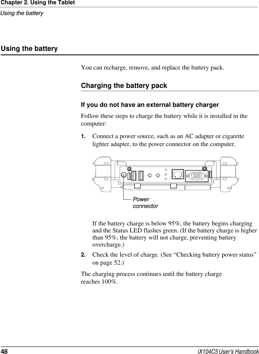 Chapter 2. Using the TabletUsing the battery48  iX104C5 User’s HandbookUsing the batteryYou can recharge, remove, and replace the battery pack.Charging the battery packIf you do not have an external battery chargerFollow these steps to charge the battery while it is installed in the computer:1. Connect a power source, such as an AC adapter or cigarette lighter adapter, to the power connector on the computer.If the battery charge is below 95%, the battery begins charging and the Status LED flashes green. (If the battery charge is higher than 95%, the battery will not charge, preventing battery overcharge.)2. Check the level of charge. (See “Checking battery power status” on page 52.)The charging process continues until the battery charge reaches 100%.Powerconnector