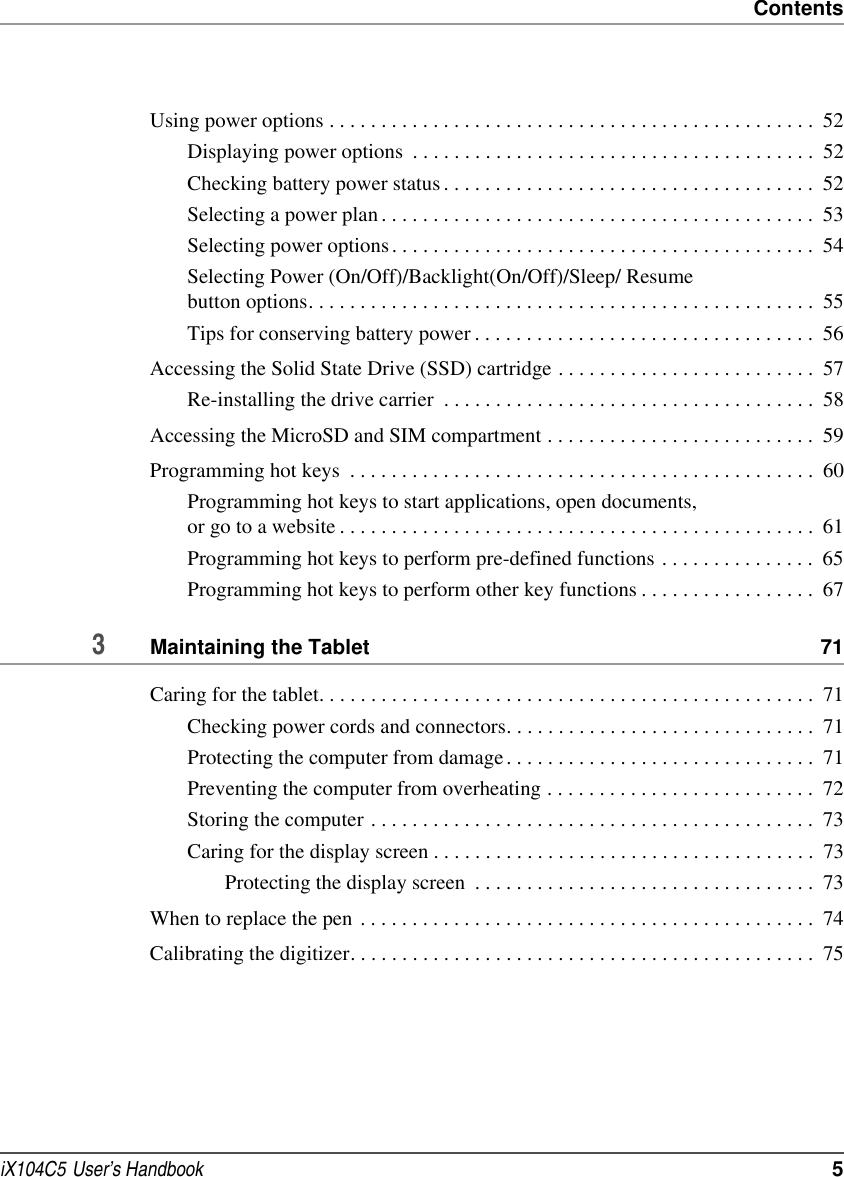 ContentsiX104C5  User’s Handbook  5Using power options . . . . . . . . . . . . . . . . . . . . . . . . . . . . . . . . . . . . . . . . . . . . . . .  52Displaying power options  . . . . . . . . . . . . . . . . . . . . . . . . . . . . . . . . . . . . . . .  52Checking battery power status . . . . . . . . . . . . . . . . . . . . . . . . . . . . . . . . . . . .  52Selecting a power plan . . . . . . . . . . . . . . . . . . . . . . . . . . . . . . . . . . . . . . . . . .  53Selecting power options . . . . . . . . . . . . . . . . . . . . . . . . . . . . . . . . . . . . . . . . .  54Selecting Power (On/Off)/Backlight(On/Off)/Sleep/ Resume button options. . . . . . . . . . . . . . . . . . . . . . . . . . . . . . . . . . . . . . . . . . . . . . . . .  55Tips for conserving battery power . . . . . . . . . . . . . . . . . . . . . . . . . . . . . . . . .  56Accessing the Solid State Drive (SSD) cartridge . . . . . . . . . . . . . . . . . . . . . . . . .  57Re-installing the drive carrier  . . . . . . . . . . . . . . . . . . . . . . . . . . . . . . . . . . . .  58Accessing the MicroSD and SIM compartment . . . . . . . . . . . . . . . . . . . . . . . . . .  59Programming hot keys  . . . . . . . . . . . . . . . . . . . . . . . . . . . . . . . . . . . . . . . . . . . . .  60Programming hot keys to start applications, open documents, or go to a website . . . . . . . . . . . . . . . . . . . . . . . . . . . . . . . . . . . . . . . . . . . . . .  61Programming hot keys to perform pre-defined functions . . . . . . . . . . . . . . .  65Programming hot keys to perform other key functions . . . . . . . . . . . . . . . . .  673Maintaining the Tablet  71Caring for the tablet. . . . . . . . . . . . . . . . . . . . . . . . . . . . . . . . . . . . . . . . . . . . . . . .  71Checking power cords and connectors. . . . . . . . . . . . . . . . . . . . . . . . . . . . . .  71Protecting the computer from damage. . . . . . . . . . . . . . . . . . . . . . . . . . . . . .  71Preventing the computer from overheating . . . . . . . . . . . . . . . . . . . . . . . . . .  72Storing the computer . . . . . . . . . . . . . . . . . . . . . . . . . . . . . . . . . . . . . . . . . . .  73Caring for the display screen . . . . . . . . . . . . . . . . . . . . . . . . . . . . . . . . . . . . .  73Protecting the display screen  . . . . . . . . . . . . . . . . . . . . . . . . . . . . . . . . .  73When to replace the pen . . . . . . . . . . . . . . . . . . . . . . . . . . . . . . . . . . . . . . . . . . . .  74Calibrating the digitizer. . . . . . . . . . . . . . . . . . . . . . . . . . . . . . . . . . . . . . . . . . . . .  75