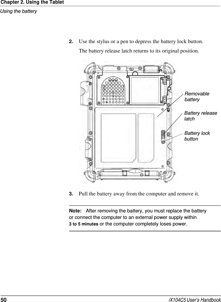 Chapter 2. Using the TabletUsing the battery50  iX104C5 User’s Handbook2. Use the stylus or a pen to depress the battery lock button.The battery release latch returns to its original position.3. Pull the battery away from the computer and remove it.Note: After removing the battery, you must replace the battery or connect the computer to an external power supply within 3 to 5 minutes or the computer completely loses power.RemovablebatteryBattery releaselatchBattery lockbutton