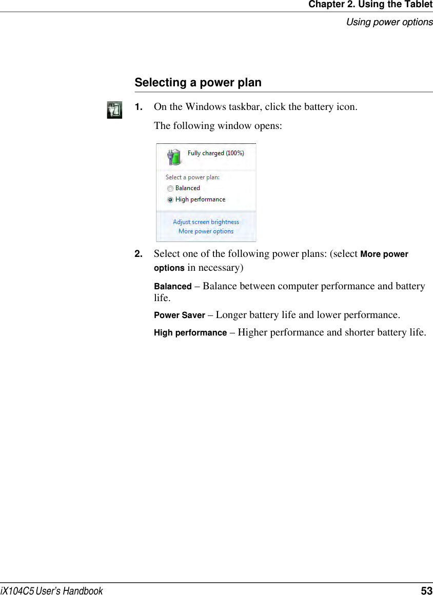 Chapter 2. Using the TabletUsing power optionsiX104C5 User’s Handbook  53Selecting a power plan1. On the Windows taskbar, click the battery icon. The following window opens: 2. Select one of the following power plans: (select More power options in necessary)Balanced – Balance between computer performance and battery life.Power Saver – Longer battery life and lower performance.High performance – Higher performance and shorter battery life.