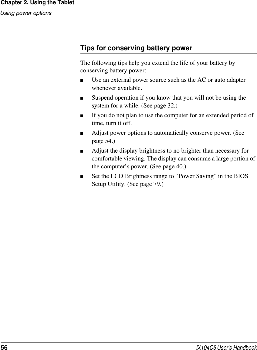 Chapter 2. Using the TabletUsing power options56  iX104C5 User’s HandbookTips for conserving battery powerThe following tips help you extend the life of your battery by conserving battery power:■Use an external power source such as the AC or auto adapter whenever available.■Suspend operation if you know that you will not be using the system for a while. (See page 32.)■If you do not plan to use the computer for an extended period of time, turn it off.■Adjust power options to automatically conserve power. (See page 54.)■Adjust the display brightness to no brighter than necessary for comfortable viewing. The display can consume a large portion of the computer’s power. (See page 40.)■Set the LCD Brightness range to “Power Saving” in the BIOS Setup Utility. (See page 79.)