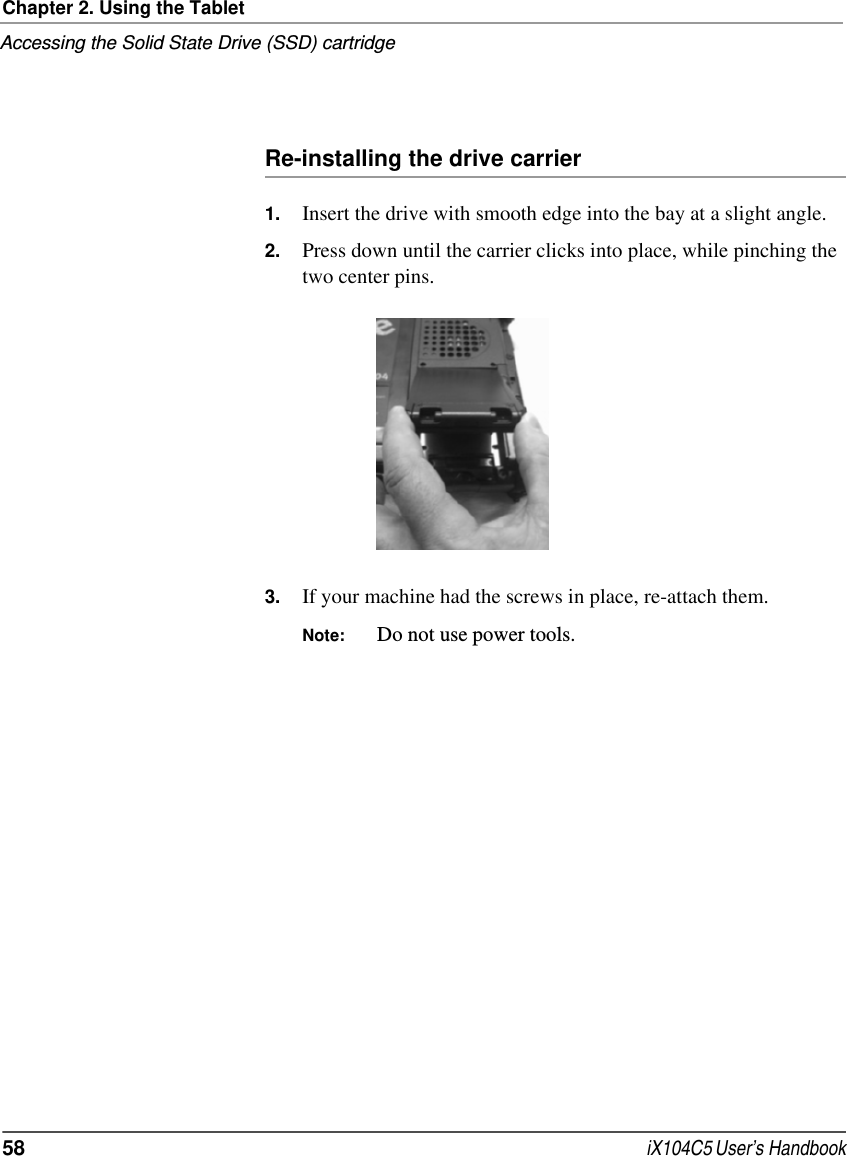 Chapter 2. Using the TabletAccessing the Solid State Drive (SSD) cartridge58  iX104C5 User’s HandbookRe-installing the drive carrier1. Insert the drive with smooth edge into the bay at a slight angle. 2. Press down until the carrier clicks into place, while pinching the two center pins. 3. If your machine had the screws in place, re-attach them. Note: Do not use power tools. 