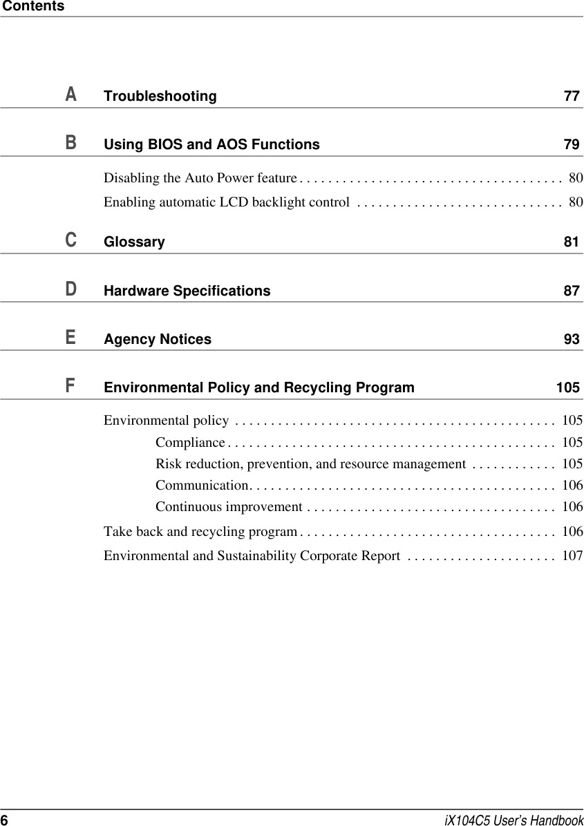 Contents6 iX104C5 User’s HandbookATroubleshooting 77BUsing BIOS and AOS Functions 79Disabling the Auto Power feature . . . . . . . . . . . . . . . . . . . . . . . . . . . . . . . . . . . . .  80Enabling automatic LCD backlight control  . . . . . . . . . . . . . . . . . . . . . . . . . . . . .  80CGlossary 81DHardware Specifications 87EAgency Notices 93FEnvironmental Policy and Recycling Program 105Environmental policy  . . . . . . . . . . . . . . . . . . . . . . . . . . . . . . . . . . . . . . . . . . . . .  105Compliance . . . . . . . . . . . . . . . . . . . . . . . . . . . . . . . . . . . . . . . . . . . . . .  105Risk reduction, prevention, and resource management  . . . . . . . . . . . .  105Communication. . . . . . . . . . . . . . . . . . . . . . . . . . . . . . . . . . . . . . . . . . .  106Continuous improvement . . . . . . . . . . . . . . . . . . . . . . . . . . . . . . . . . . .  106Take back and recycling program . . . . . . . . . . . . . . . . . . . . . . . . . . . . . . . . . . . .  106Environmental and Sustainability Corporate Report  . . . . . . . . . . . . . . . . . . . . .  107