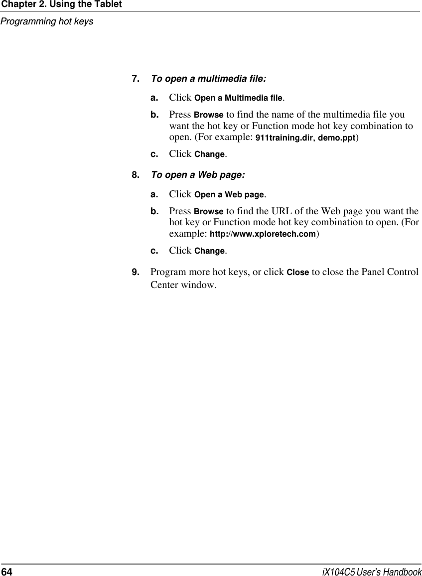 Chapter 2. Using the TabletProgramming hot keys64  iX104C5 User’s Handbook7. To open a multimedia file:a. Click Open a Multimedia file.b. Press Browse to find the name of the multimedia file you want the hot key or Function mode hot key combination to open. (For example: 911training.dir, demo.ppt)c. Click Change.8. To open a Web page:a. Click Open a Web page.b. Press Browse to find the URL of the Web page you want the hot key or Function mode hot key combination to open. (For example: http://www.xploretech.com)c. Click Change.9. Program more hot keys, or click Close to close the Panel Control Center window.